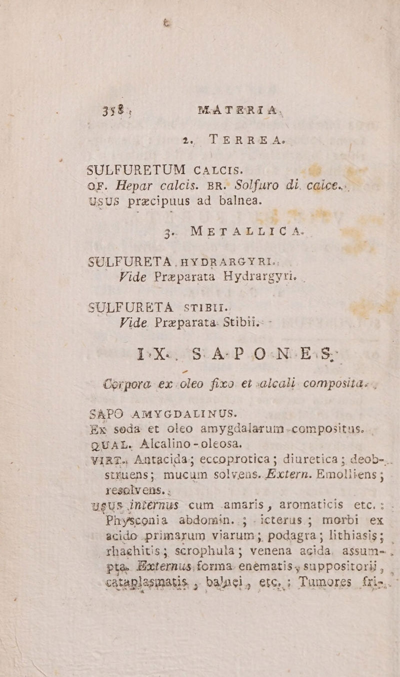 24 ^ TERBRA: SULFURETUM CATCIS. cda  OF. Hepar calcis. BR. Solfuro di. calce... USUS pracipuus ad balnea. = PR 3. METALLIC A. SULFURETA HYDRARGYRI.: Vide Preparata Hydrargyri. | SULFURETA STIBII. Vide. Preparata- Stibii.: - D-X« S.A-P ONES Corpora. ex .oleo fixo et salcali. composita», SAPO AMYGDALINUS. Ex seda et oleo amygdalarum compositus. . QUAL. Alcalino-oleosa. VIRT. Antacida; eccoprotica ; diuretica ; deob-.. stfuens; mucum solvens. Extern. Emoliiens; resolvens. ; usus. internus cum amaris, aromaticis etc. : Physconia abdorain..; . icterus.; morbl ex acido primarum viarum ;. podagra ; lithiasis; | fhaehitis; scrophula; venena acida. assum- pta. Externus. forma. enematis4 suppositorii, . cataplasmatis , balnei, etc, ; Tumores füsl