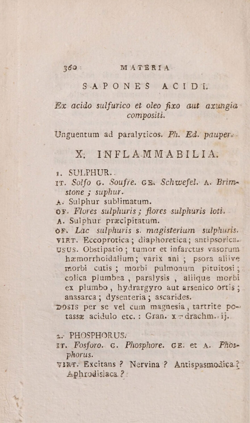 g6a: MATERIA S-A:PON ES A:CI D'br Ex acido sulfurico et oleo fixo aut axungia: compositi. Unguentum ad paralyticos. Ph. Ed. pauper.. X. INFLAMMA BILIA. 1. SULPHUR.. IT. Solfo c. Soufre. cx Schwefel. A. Brim- stone ; suphur. à. Sulphur sublimatum. ox. Flores sulphuris ; flores sulphuris loti. A. Sulphur. przcipitatum. or. Lac sulphuris s. magisterium . sulphuris. VIRT. Eccoprotica; diaphoretica; antipsorica. USUS. Obstipatio ; tumor et infarctus vasorum hzmorrhoidalium; varix ani ; psora aliive morbi cutis; morbi pulmonum pitvitosi ;. colica plumbea , paralysis , aliique morbi ex plumbo, hydrargyro aut arsenico ortis ; anasarca ; dysenteria; ascarides. DOSIS per se vel cum magnesia, tartrite po- tasse acidulo etc. : Gran. x ^ drachm.. ij. 4. PHOSPHORUS: IT. Fosforo. c. Phosphore. GE. et A. Phos- phorus. virT. Excitans ? Nervina ? Antispasmodica i Aphrodisiaca ? :