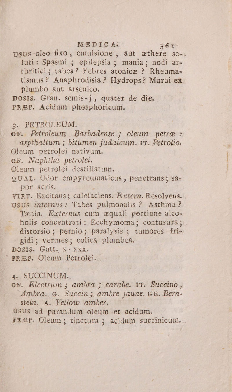 Usus oleo fixo, emulsione , aut zthere so-. luti: Spasmi ; epilepsia ; mania; nodi ar- thritici; tabes? Febres atonice ? Rheuma- tismus? Anaphrodisia? Hydrops? Morbi ex plumbo aut arsenico. Dosrs. Gran. semis-) , quater de die. PREP. Acidum phosphoricum. j. PETROLEUM. or. Petroleum. Barbadense ; oleum petra :- aspthaltum ; bitumen judaicum..v. Petrolio, Oleum petrolei nativum. oF. Naphtha petrolei. Oleum petrolei destillatum. . QUAL. Odor empyreumaticus, penetrans ; sa- por acris. VIRT. Excitans; calefaciens. Extern. Resolvens. USUS internus: Tabes pulmonalis ? Asthma? Tenia. Externus cum zquali pertione alco- — holis concentrati: Ecchymoma; contusura;.. . distorsio; pernio; paralysis ; tumores : fri» gidi; vermes; colica plumbea. DOSIS. Gutt. x- Xxx. © PRZP. Oleum. Petrolei.. 4. SUCCINUM.. or. Electrum; ambra ; carabe. 1T. Succino, Ambra. 6. Succin ; ambre jaune. GE. Bern- stein. A. Yellow amber. | USUS ad parandum oleum et acidum. FEZP. Oleum ; tinctura ; acidum succinicum.: