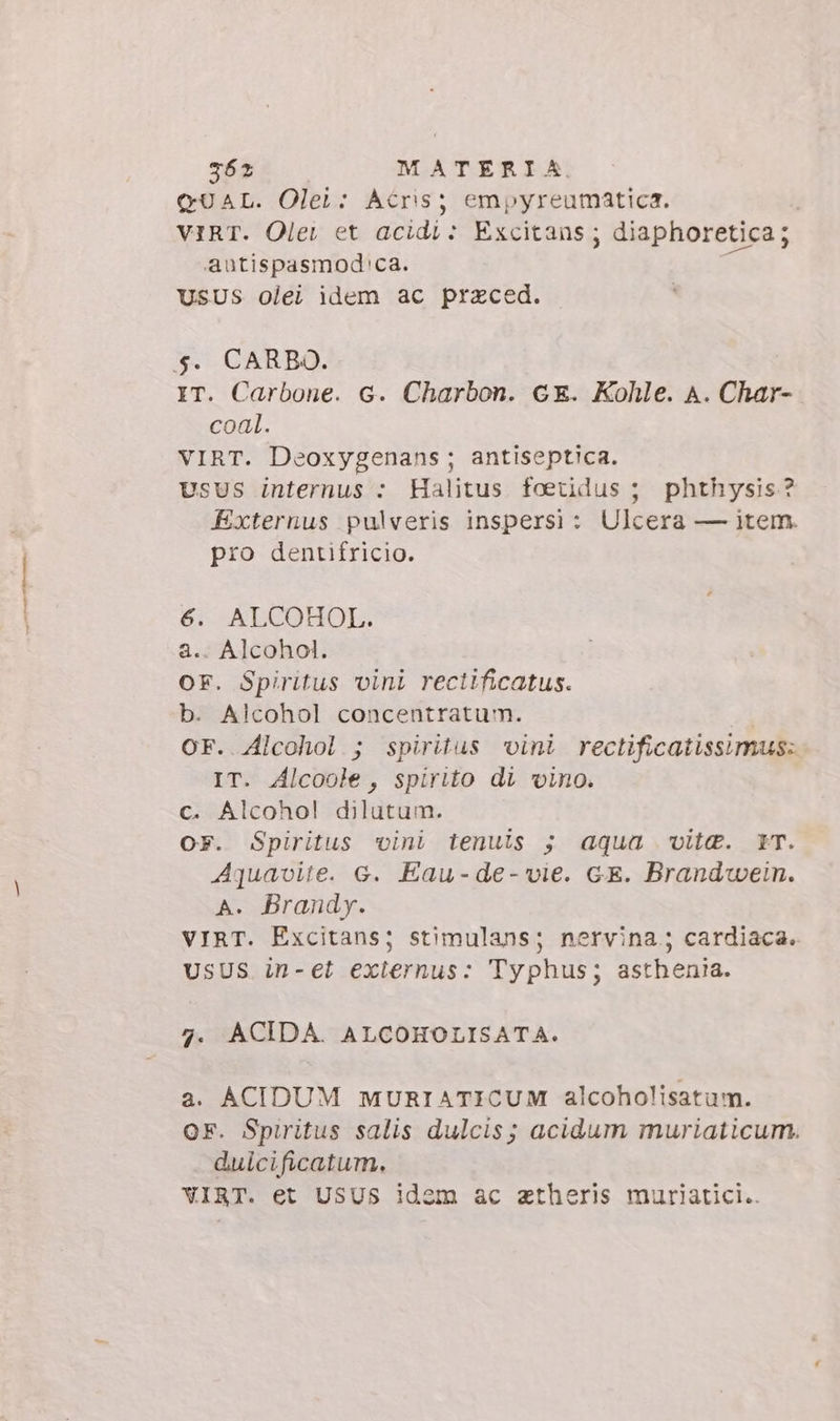 QUAL. Olei: Acris; empyreumatica. VIRT. Olet et acidi: Excitans; diaphoretica; autispasmod'ca. USUS olei idem ac praeced. $. CARBO. IT. Carbone. G. Charbon. ce. Kohle. A. Char- coal. VIRT. Deoxygenans; antiseptica. UsUS internus : Halitus foetdus ; phthysis ? Externus pulveris inspersi : Ulcera — item. pro dentifricio. 6. ALCOHOL. a.. Alcohol. OF. Spiritus vini rectificatus. b. Alcohol concentratum. OF. Alcohol ; spiritus vini rectificatissimus: IT. Alcoole, spirito di vino. c. Alcohol dilutum. OF. Spiritus vini tenuis ; aqua vite. rT. Aquavite. e. Eau-de-vie. GE. Brandwein. A. Brandy. VIRT. Excitans; stimulans; nervina.; cardiaca. USUS in-et externus: Typhus; asthenia. 4. ACIDA. ALCOHOLISATA. a. ACIDUM MURIATICUM alcoholisatum. OF. Spiritus salis dulcis; acidum muriaticum. duicificatum. VIRT. et USUS idem ac ztheris muriatici..