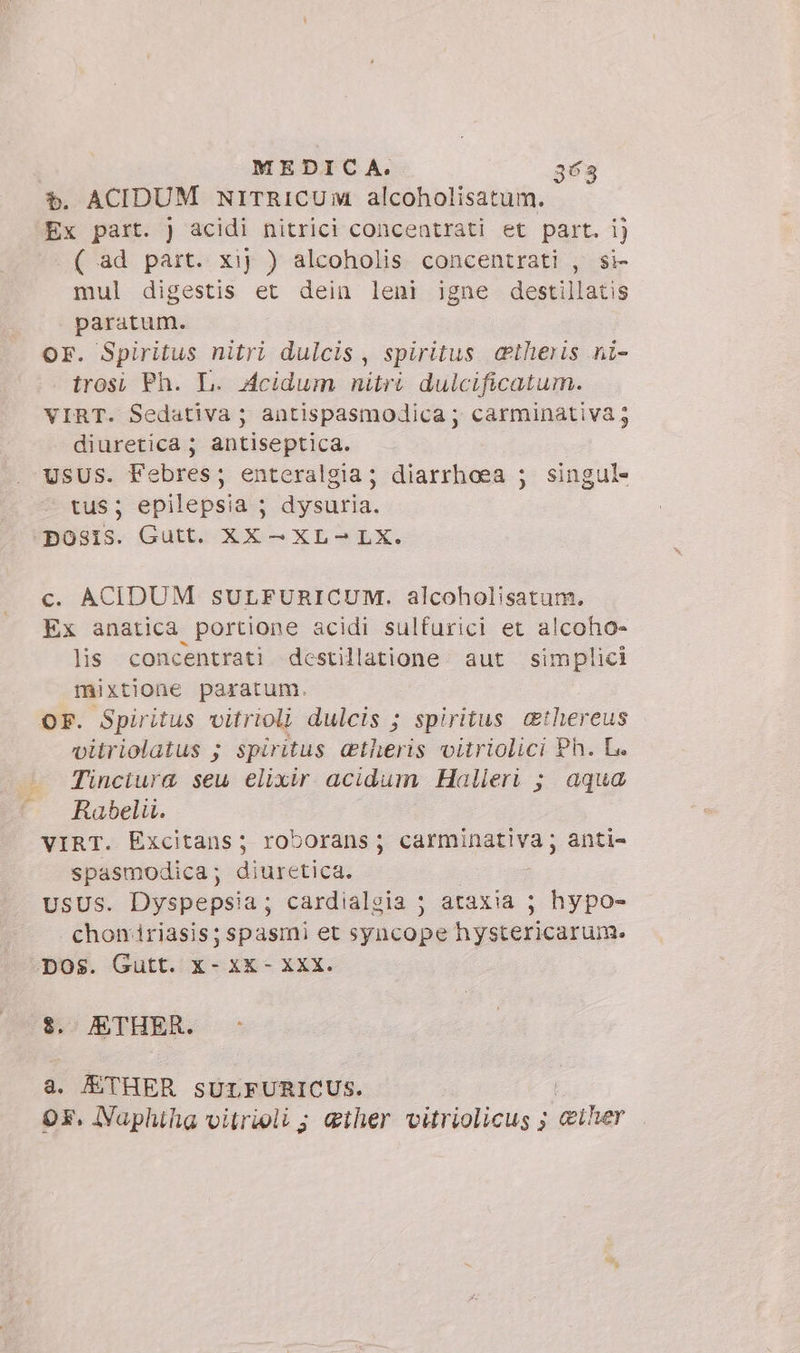 è. ACIDUM NITRICUM alcoholisatum. Ex part. ) acidi nitrici concentrati et part. ij ( ad part. xij ) alcoholis concentrati , si mul digestis et dein leni igne destillatis paratum. Or. Spiritus nitri dulcis, spiritus atheris ni- trosi Ph. L. Acidum nitri dulcificatum. VIRT. Sedativa ; antispasmodica ; carminativa diuretica ; antiseptica. usus. Febres; enteralgia; diarrhoea ; singul- tus; epilepsia ; dysuria. pOSIS. Gutt. XX —XL-LX. €. ACIDUM SULFURICUM. alcoholisatum. Ex anatica portione acidi sulfurici et alcoho- lis concentrati destillatione aut simplici mixtione paratum. — OF. Spiritus vitrioli dulcis ; spiritus &amp;thereus vitriolatus ; spiritus cetheris vitriolici Ph. Le Tinctura seu elixir acidum Halleri ; aqua Rabelii. VIRT. Excitans; roborans; carminativa; anti- spasmodica; diuretica. : : USUS. Dyspepsia; cardialgia ; ataxia ; hypo- chomiriasis; spasmi et syncope hystericarum. pos. Gutt. x- xK- Xxx. $. ETHER. a. ETHER sULFURICUS. | Or. Naphiha vitrioli ; ether vitriolicus ; &amp;iher