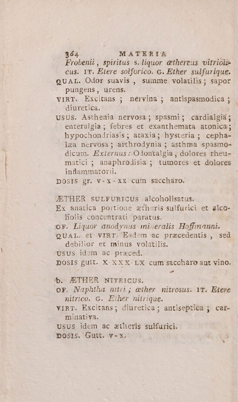 864 MATERIA | Frobenii, spiritus s. liquor &amp;thereus vitrioli» cus. IT. Etere solforico. c. Ether sulfurique. QUAL. Odor suavis , summe volatilis; sapor pungens, urens. | VIRT. Excitans ; nervina ; antispasmodica ; diuretica. | USUS. Asthenia nervosa; spasmi; cardialgiá; enteralgia ; febres et exanthemata atonica; hypochondriasis; ataxia; hysteria ; cepha- lea nervosa; arthrodynia ; asthma spasmo- dicum. Externus : Odontalgia, dolores rheu- matici ; anaphrodisia ; tumores et dolores inflammatorii. DOSIS gr. v-x- XX cum saccharo. JETHER SULFURICUS alcoholisatus. Ex anatica portione zthoris sulfurici et alco- Holis concentrati paratus. or. Liquor anodynus mivieralis Hoffmanni. QUAL. et VIRT. Eadem «ac praecedentis , sed debilior et minus volatilis. USUS idem ac przced. DOSIS gutt. X- XX X- LX cum saccharo aut vino. : — b. JETHER NITRICUS. OF. Naphtha mtri; ether nitrosus. YT. Etere nitrico. G. Ether nitrique. VIRT. Excitans; diuretica; antiseptica ; car- minativa. USUS idem ac atheris sulfurici. Dosis. Gutt. v-x.