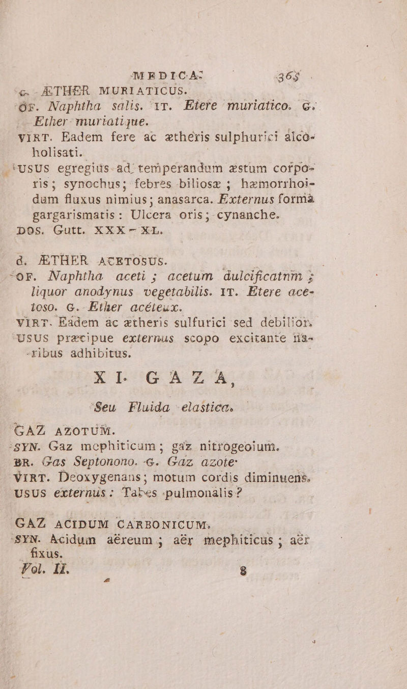 MEDICA: — | 36$ « - ETHER MURIATICUS. Or. Naphtha salis. 1r. Eiere ‘muriatico. &amp;.. Ether: muriatique. VIRT. Eadem fere ac aetheris sulphurici alcó- holisati. .*USUS egregiüs-ad temiperandum zstum cofpo- ris; synochus; febres biliose ; hamorrhoi- dum fluxus nimius; anasarca. Externus forma gargarismatis: Ulcera oris; cynanche. DOS. Gutt. XXX - XL. d. JETHER ACETOSUS. ipio “or. Naphtha aceti ; acetum dulcificatnm ; liquor anodynus vegetabilis. IT. Etere ace- ios0. G. Ether acéteux. VIRT. Eadem ac ztheris sulfurici sed debilior. USUS pracipue externus scopo excitante ria- -Xibus adhibitus. ELGQG AREA “Seu Fluida elastica. GAZ AZOTUM. ‘svn. Gaz mophiticum ; gaz nitrogeoium. BR. Gas Septonono.-G. Gaz azote VIRT. Deoxygenans; motum cordis diminuens. USUS externus: Tabes .pulmonalis? GAZ ACIDUM CARBONICUM; | SYN. Acidum aéreum ; aér mephiticus ; aer fixus. Fol. IL 8