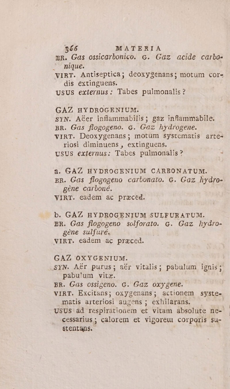 ER. Gas ossicarbonico. c. Gaz acide carbo- . nique. VIRT. Antiseptica; deoxygenans; motum core dis extinguens. USUS externus: Tabes pulmonalis ? GAZ HYDROGENIUM. SYN. AGer inflammabilis; gaz inflammabile. BR. Gas flogogeno. G. Gaz hydrogene. VIRT. Deoxygenans; motum systematis arte riosi diminuens, extinguens. USUS externus: Tabes pulmonalis ? 4 a. GAZ HYDROGENIUM CARBONATUM. BR. Gas flogogeno carbonato. G. Gaz hydro- gene carboné. VIRT. eadem ac praced. b. GAZ HYDROGENIUM SULFURATUM. BR. Gas flogogeno solforato. G. Gaz hydro- gene sulfuré. VIRT. eadem ac praced. GAZ OXYGENIUM. SYN. Aér purus; aér vitalis; pabulum ignis; pabulum vitz. | BR. Gas ossigeno. G. Gaz oxygene. VIRT. Excitans; oxygenans; actionem syste- matis arteriosi augens ; exhilarans. | USUS ad respirationem et vitam absolute ne- cessarius ; calorem et vigoreui corporis su- stentans.