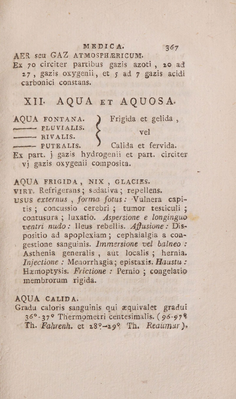 MEDICA. ‘367 AER seu GAZ. ATMOSPHAERICUM. Ex 70 circiter partibus gazis azoti, 20 ad 27, gazis oxygenii, et 5 ad 7 gazis acidi carbonici constans. XII. AQUA ET AQUOSA. AQUA FONTANA. Frigida et gelida , sr. PLUVIALIS. ; ——-— RIVALIS. m —— PUTEALIS. Calida et fervida. Ex part. j gazis hydrogenii et part. circiter vj gazis oxygenii composita. AQUA FRIGIDA, NIX , GLACIES. VIRT. Refrigerans; sedativa ; repellens. USUS externus , forma fotus: -Vulnera capi- tis ; concussio cerebri ; tumor testiculi ; contusura ; luxatio. Aspersione e longinguo . ventri nudo: leus rebellis. Affusione : Dis- positio ad apoplexiam ; cephaialgia a con- gestione sanguinis. Immersione vel balneo : Asthenia generalis , aut localis ; hernia. Injectione : Menorrhagia; epistaxis. Haustu - Hamoptysis. Frictione : Pernio ; congelatio membrorum rigida. AQUA CALID A. Gradu caloris sanguinis qui aquivalet gradui 36?-37? Thermometri centesimalis. ( 96-978 Th. Fahrenh. et 28?—299 Th, Reaumar).