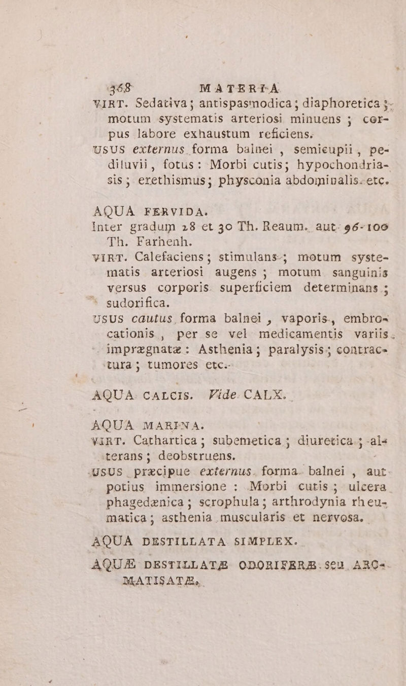 468 MATERTA motum systematis arteriosi minuens ; cor- pus labore exhaustum reficiens. USUS externus forma balnei , semieupii, pe- sis; erethismus; physconia abdoginalis. etc. AQUA FERVIDA. inter gradum 28 et 30 Th. Reaum. aut: 96-109 Th. Farhenh. VIRT. Calefaciens; stimulans-; motum syste- matis arteriosi augens ; motum. sanguinis versus corporis superficiem determinans ; sudorifica. USUS cautus,forma balnei , vaporis, embro- cationis , per se vel medicamentis variis imprzgnatz: Asthenia; paralysis; contrac» tura; tumores etc. AQUA. caLcis. Fide CALX. AQUA MARINA. ViRT. Cathartica; subemetica ; diuretica 5 -als «terans; deobstruens. potius immersione : Morbi cutis ; ulcera phagedzenica; scrophula ; arthrodynia rh eu- matica; asthenia muscularis et nervosa. AQUA DESTILLATA SIMPLEX. DATISATZA