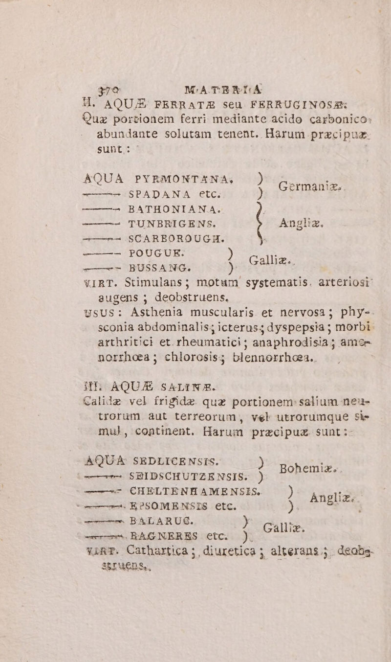 $79 MATERIA HI, AQUA FERRATA seu. FERRUGINOSAR Quz portionem ferri mediante acido carbonico: abundante solutam tenent. Harum przcipuz. sunt : AQUA PYRMONTANA: | z Germania. -———— SPADANA etc. ) ———- BATHONIANA. —— —- TUNBRIGENS. ———- SCARBOROUGH. ———- POUGUE. ) ——-- BUSSANG. ) VIRT. Stimulans; motum systematis. arteriosi augens 5 deobstruens, USUS: Asthenia muscularis et nervosa; phy-. sconia abdominalis; icterus; dyspepsia ; morbi. arthritici et. rheumatici ; anaphrodisia ; amen norrhoea ; chlorosis; blennorrhoea.. NI AQUA SALINA. Calide vel frigide quz portionem:salium ne- trorum aut terreorum, vel utrorumque si- mul, continent. Harum przcipuz. sunt :- AQUA SEDLICENSIS. —- SBIDSCHUTZENSIS. ) ——64cHELTENHAMENSIS. ) + —_ &amp;K?SOMENSIS etc. ). —— BALARUG. HN. ——. RAGNERES etc. 4 ES vare. Cathartica ;, diuretica ; alterans.j. deabs. STUENS., Bohemiz.. Anglia.