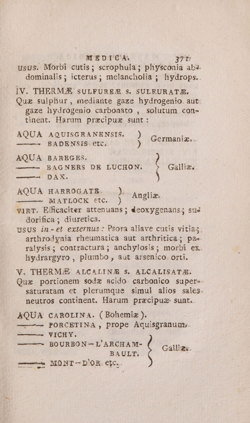 usus. Morbi cutis; scrophula; physconia aba. dominalis; icterus; melancholia ; hydrops.. IV. THERMA SULFUREJ£. Ss. SULEURATE, Quz. sulphur, mediante gaze hydrogenio. aut: gaze hydrogenio carboaato , solutum con- tinent. Harum przecipuz sunt: AQUA AQUISGRANENSIS. ) : Y 128. BADENSIS. etc, ) Germania AQUA BAREGES. — BAGNERS DE LUCHON. \ Gallia. AQUA HARROGATE. ). MATLOCK etc. ) v1RT. Efficaciter attenuans; deoxygenans; sus dorifica ; diuretica. USUS in-et externus: Psora aliave cutis vitias. arthrodynia rheumatica aut arthritica; pa- ralysis; contractura ; anchylosis; morbi ex. hydrargyro , plumbo , aut arsenico. orti. AÁngliz;. V. THERM/Z ALCALIN/E S. ALCALISATA. Que portionem sode acido. carbonico super«- saturatam et plerumque simul alios sales. neutros continent. Harum pracipue sunt. AQUA CAROLINA. ( Bohemiz ). ——-— PORCETINA , prope Aquisgranunt. ———- VICHY. ——- BOURBON-L'ARCHAM- BAULT, —— MONT D'OR. etc. 4 Callig;.