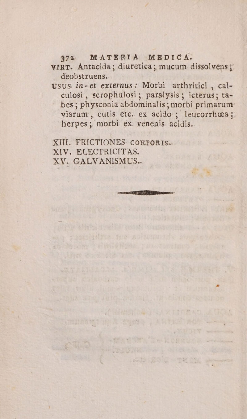 4372 «MATERIA MEDICA: VIRT. Antacida; diuretica; mucum dissolvens ; deobstruens. USUS in-et exiernus: Morbi arthritici , cal- culosi, scrophulosi; paralysis; icterus; ta- bes ; physconia abdominalis; morbi primarum viarum , cutis etc. ex acido ; leucorrhoea ; herpes; morbi ex. venenis. acidis. XIII. FRICTIONES COEPORIS. XIV. ELGECTRICITAS.. XV. GALVANISMUS..