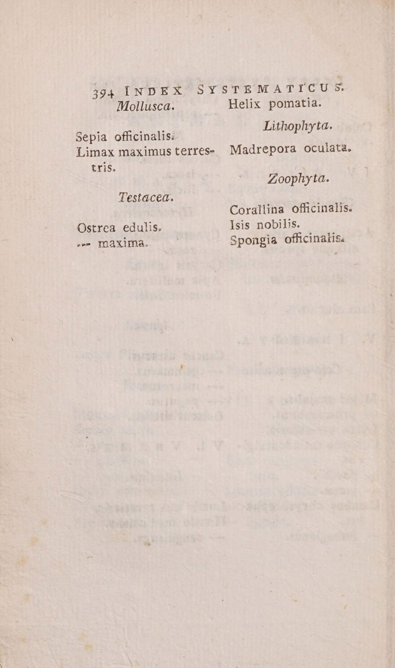 Mollusca. Sepia officinalis: Limax maximus terres- tris. Testacea. Ostrea edulis. rie maxina. Helix pomatia. Lithophyta. Madrepora oculata. Zoophyta. Corallina officinalis. Isis nobibs. Spongia officinalis.