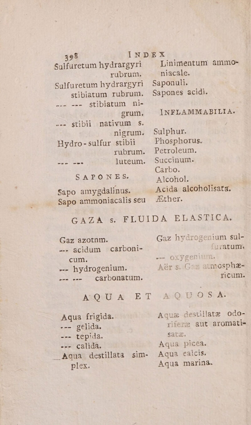 Sulfuretum hydrargyri rubrum. Sulfuretum hydrargyri stibiatum rubrum. stibiatum ni- grum. nativum S. nigrum. Hydro- sulfur stibii yubrum. luteum. Em pom --- m se Stibil SAPONES. Sapo amygdalinus. Sapo ammoniacalis seu Linimentum ammo&gt; niacale. Saponuli. Sapones acidi. INFLAMM ABILIA. Sulphur. Phosphorus. Petroleum. Succinum. Carbo. Alcohol. Acida alcoholisata. Ather. Gaz azotnm. -- acidum cum. -- hydrogenium. carbonatum. carboni- pmo pos AQUA ET Aqua frigida. --- gelida. --- tepida. --- calida. Aqua destillata plex. sim- Gaz hydrogenium sul- iratum. es oxygenium. Aér s. ( ‘imosphe- ricum. QUOS A. Aqug destillata odo- rifere aut aromati= Sata. Aqua picea. Aqua calcis. Aqua marina.