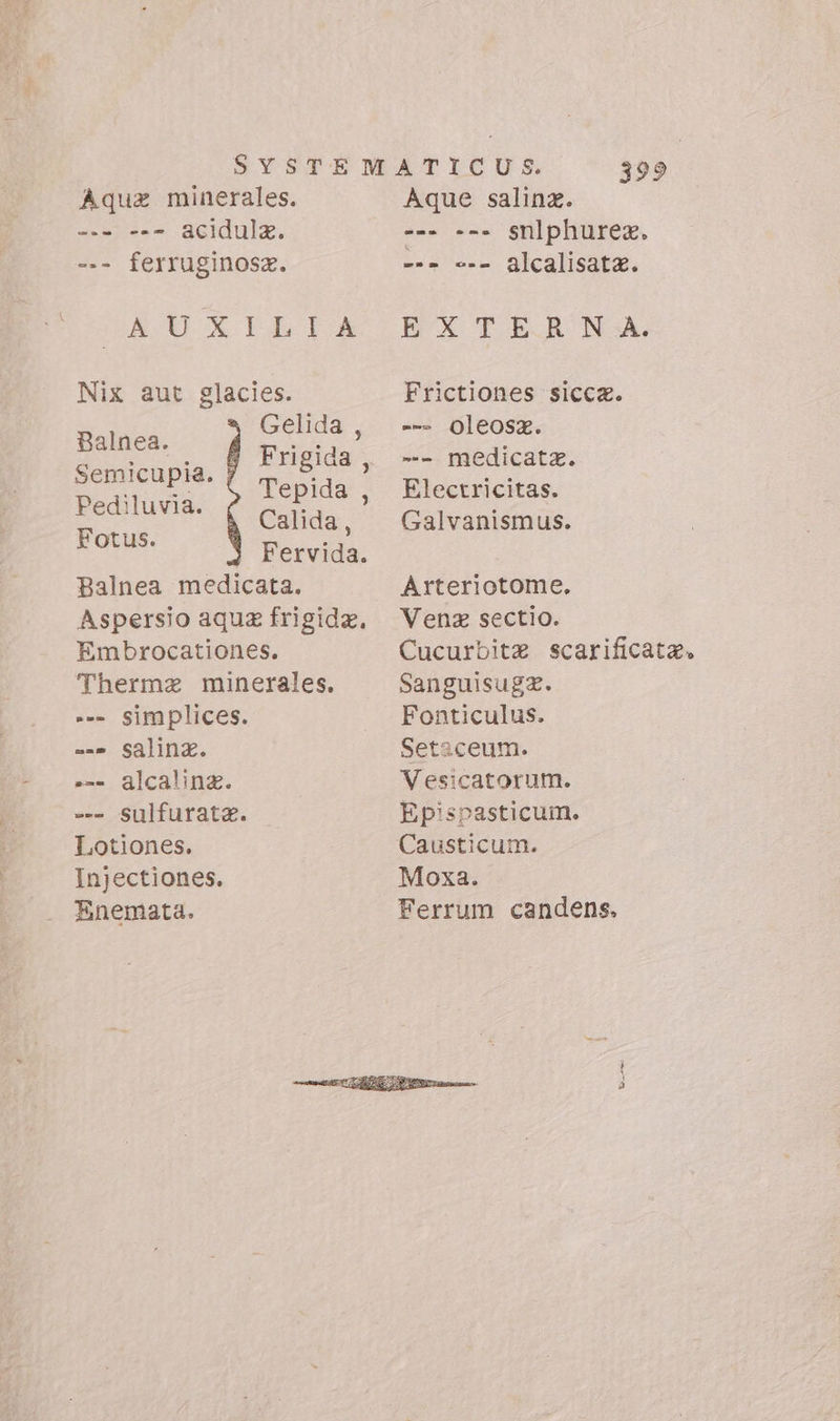 Aqua minerales. acidulz. --- ferruginosz. BA PET Nix aut glacies. latio Gelida , MINE Frigida Semicupila. ORE papi Tepida Pediluvia. ; ) on Calida, E Fervida. Balnea medicata. Aspersio aqua frigida, Embrocationes. Thermze minerales. --- simplices. ==» Salina. »-- alcaline. -. Sulfurata. Lotiones. Injectiones. Enemata. 399 Aque saline. -- --- snlphurex. --- --- &amp;lcalisatz. EXTERN A. Frictiones sicca. - Oleosaz. -- medicatz. Electricitas. Galvanismus. Arteriotome. Vena sectio. Cucurbitz scarificata. Sanguisugz. Fonticulus. Setaceum. Vesicatorum. Epispasticum. Causticum. Moxa. Ferrum candens.