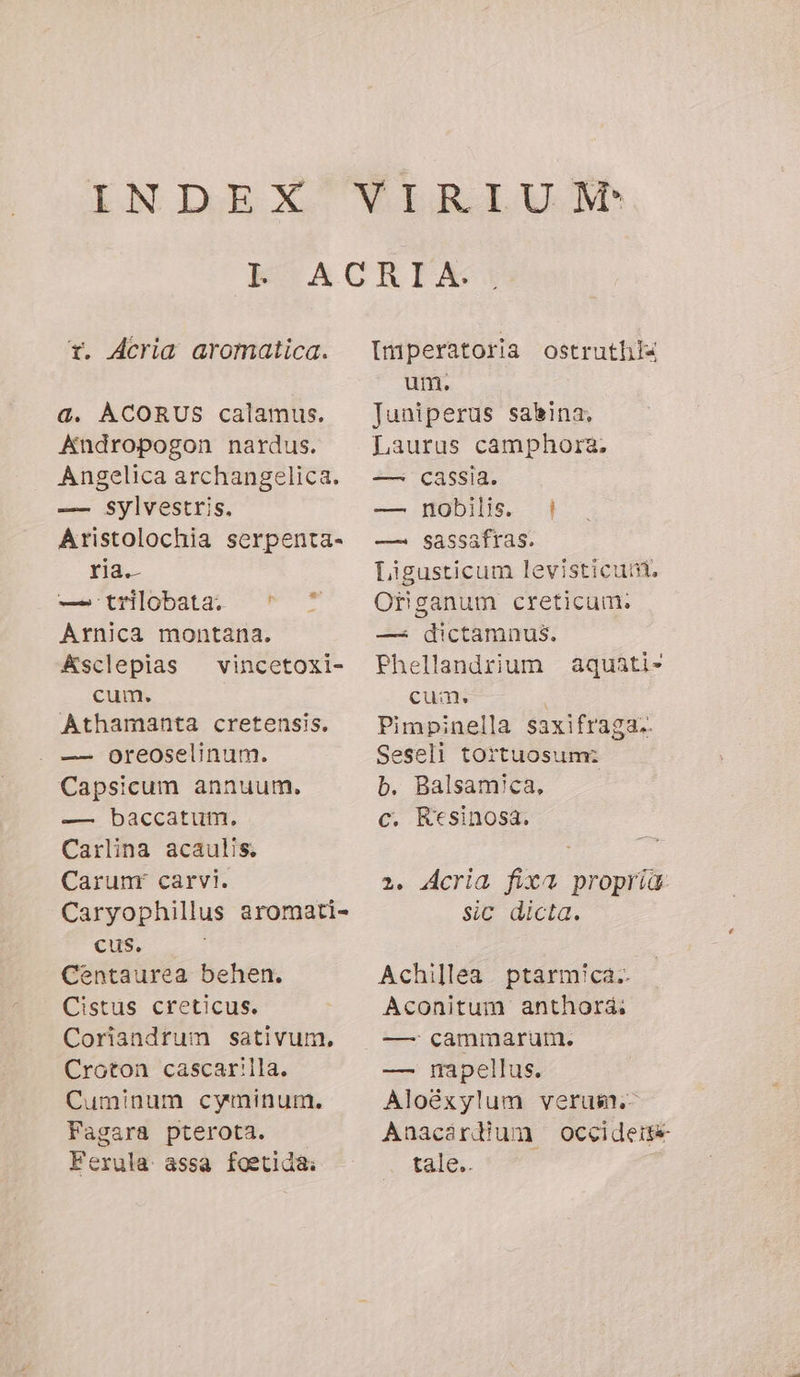 Y. Acria aromatica. a. ACORUS calamus. Andropogon nardus. Angelica archangelica. —- Sylvestris. Aristolochia serpenta- ria.- — trilobata. ' ^ Arnica montana. Asclepias — vincetoxi- cum. Athamanta cretensis, — oreoselinum. Capsicum annuum. — baccatum. Carlina acaulis. Carunr carvi. Caryophillus aromati- CUS. Centaurea behen. Cistus creticus. Coriandrum sativum. Croton cascar!lla. Cuminum cyminum. Fagara pterota. Ferula assa foetida: Imperatoria ostruthl« um. Juniperus salina, Laurus camphorz. — cassia. — nobilis. | — sassafras. Ligusticum levisticuni. Organum creticum. — dictamnus. Phellandrium aquati- cua | Pimpinella saxifraga.. Seseli tortuosum: b. Balsamica, c. Ktsinosa. 2. Acria fixa propria sic dicta. Achillea. ptarmica.. Aconitum anthora: — cammarum. — mnapellus. Aloéxylum verum. Anacardium occidere tale..