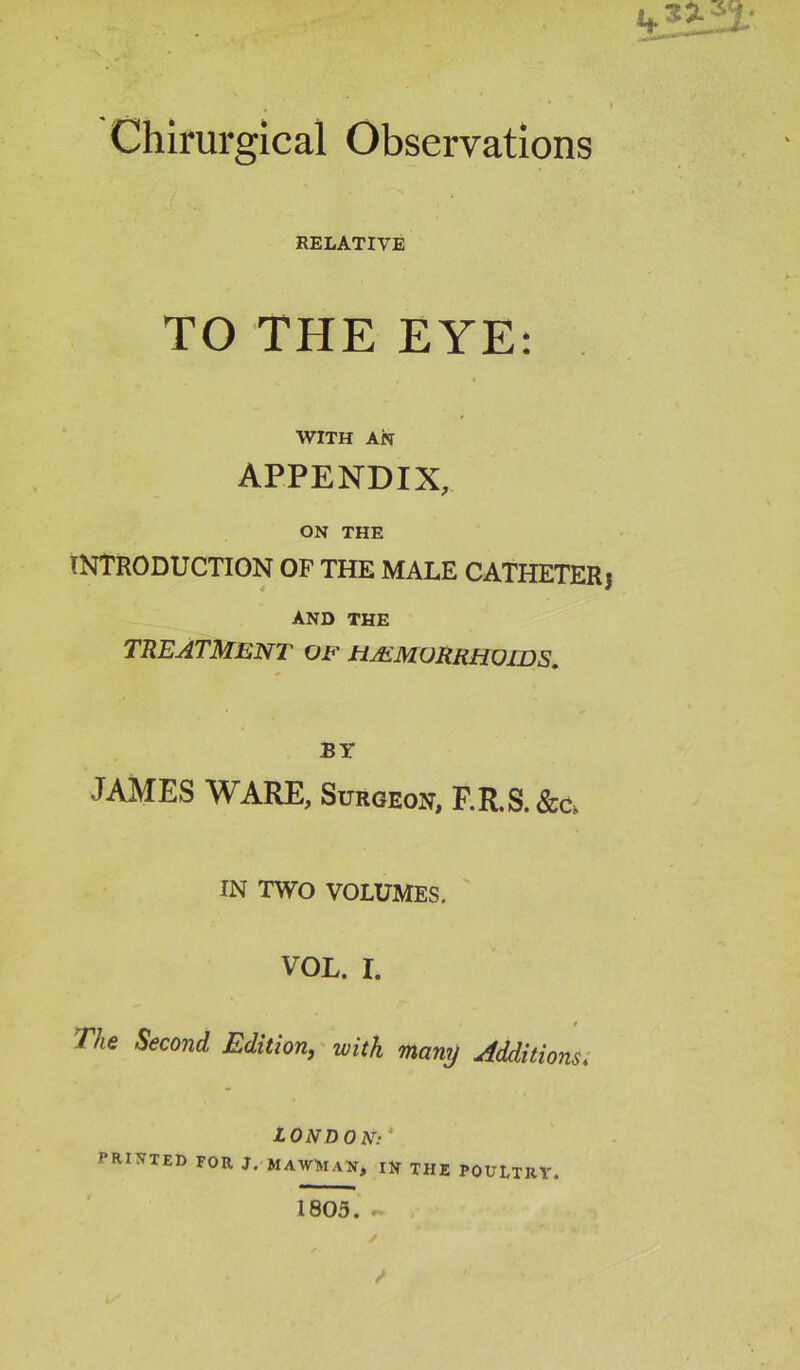 Chirurgical Observations RELATIVE TO THE EYE: WITH AN APPENDIX, ON THE INTRODUCTION OF THE MALE CATHETERj AND THE TREATMENT OF jHAlMURRHOWS. BY JAMES WARE, Surgeon, F.R.S.&C. IN TWO VOLUMES, VOL. r. The Second Edition, with many Additions; LONDON: PRINTED FOR J. MAWNaN, IN THE POULTRY. 1805.