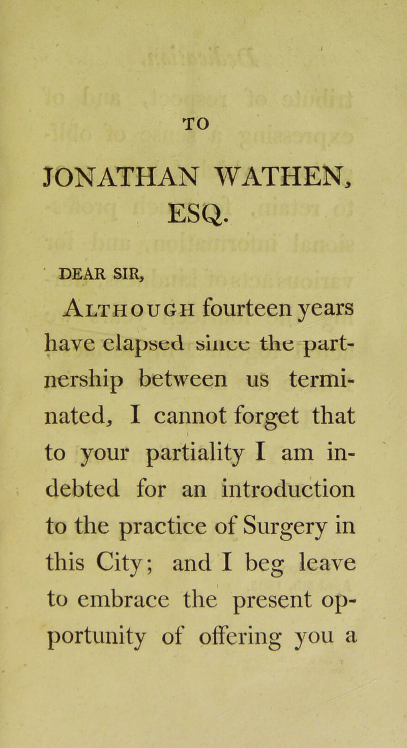 TO JONATHAN WATHEN, ESQ. DEAR SIR, Although fourteen years have elapsed siiiec the part- nership between us termi- nated, I cannot forget that I to your partiality I am in- debted for an introduction to the practice of Surgery in this City; and I beg leave I to embrace the present op- portunity of offering you a