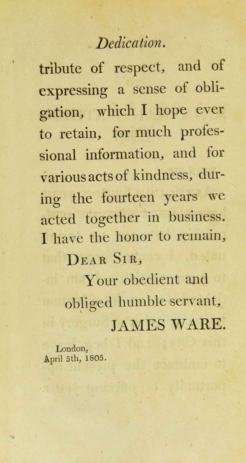 Dedication. tribute of respectj and of expressing a sense of obli- gation, which I hope ever to retain, for much profes- sional information, and for various acts of kindness, dur- ing the fourteen years Ave acted together in business. I have the honor to remain. Dear Sir, Your obedient and obliged humble servant, JAMES WARE. Londoiij April 5th, 1805.