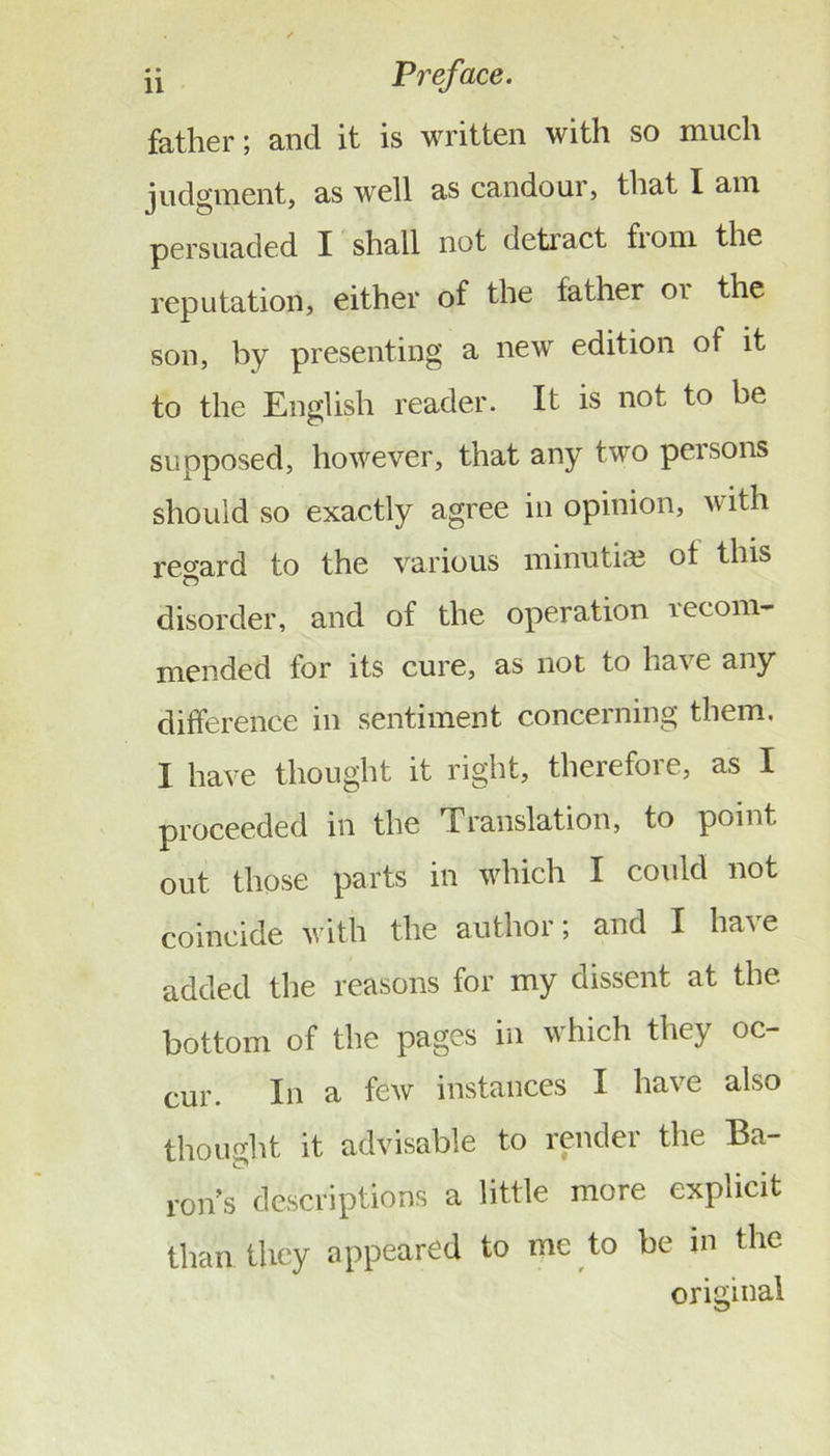 father; and it is written with so much judgment, as well as candour, that I am persuaded I shall not detract from the reputation, either of the father or the son, by presenting a new edition of it to the English reader. It is not to be supposed, however, that any two persons should so exactly agree in opinion, with regard to the various minutia? of this disorder, and of the operation recom- mended for its cure, as not to have any difference in sentiment concerning them. I have thought it right, therefore, as I proceeded in the Translation, to point out those parts in which I cotdd not coincide with the author; and I have added the reasons for my dissent at the bottom of the pages in which they oc- cur. In a few instances I have also thought it advisable to render the Ba- ron’s descriptions a little more explicit than they appeared to me to be in the original