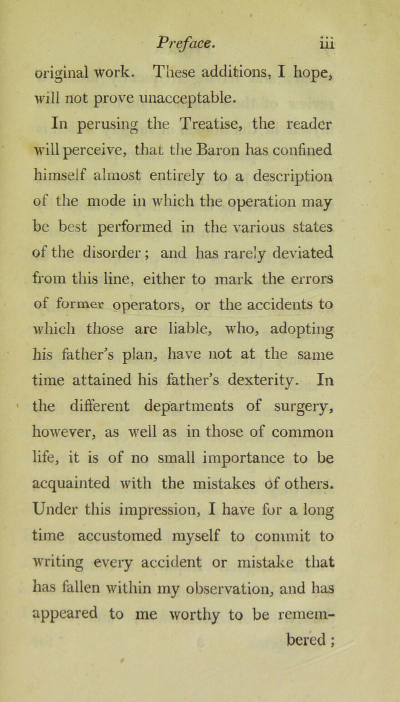 original work. These additions, I liope^ will not prove unacceptable. In perusing the Treatise, the reader will perceive, that the Baron has confined himself almost entirely to a description of the mode in which the operation may be best performed in the various states of the disorder; and has rarely deviated from this line, either to mark the errors of former operators, or the accidents to which those are liable, who, adopting his father’s plan, have not at the same time attained his father’s dexterity. In ' the different departments of surgery, however, as well as in those of common life, it is of no small importance to be acquainted with the mistakes of others. Under this impression, I have for a long time accustomed myself to commit to writing every accident or mistake that has fallen within my observation, and has appeared to me worthy to be remem- bered ;