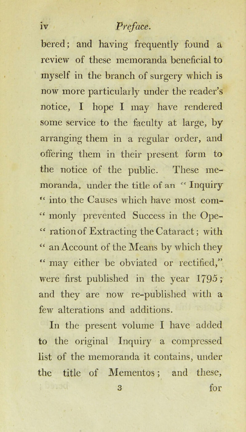 bered; and having frequently found a review of these memoranda beneficial to myself in the branch of surgery which is now more particularly under the reader’s notice, I hope I may have rendered some service to the faculty at large, by arranging them in a regular order, and offering them in their present form to the notice of the public. These me- moranda,, under the title of an “ Inquiry “ into the Causes which have most com- ‘‘ monly prevented Success in the Ope- ‘‘ ration of Extracting the Cataract; with ‘‘ an Account of the Means by which they “ may either be obviated or rectified,” were first published in the year 1795 \ and they are now re-published with a few alterations and additions. In the present volume I have added to the original Inquiry a compressed list of the memoranda it contains, under the title of Mementos; and these, 3 for