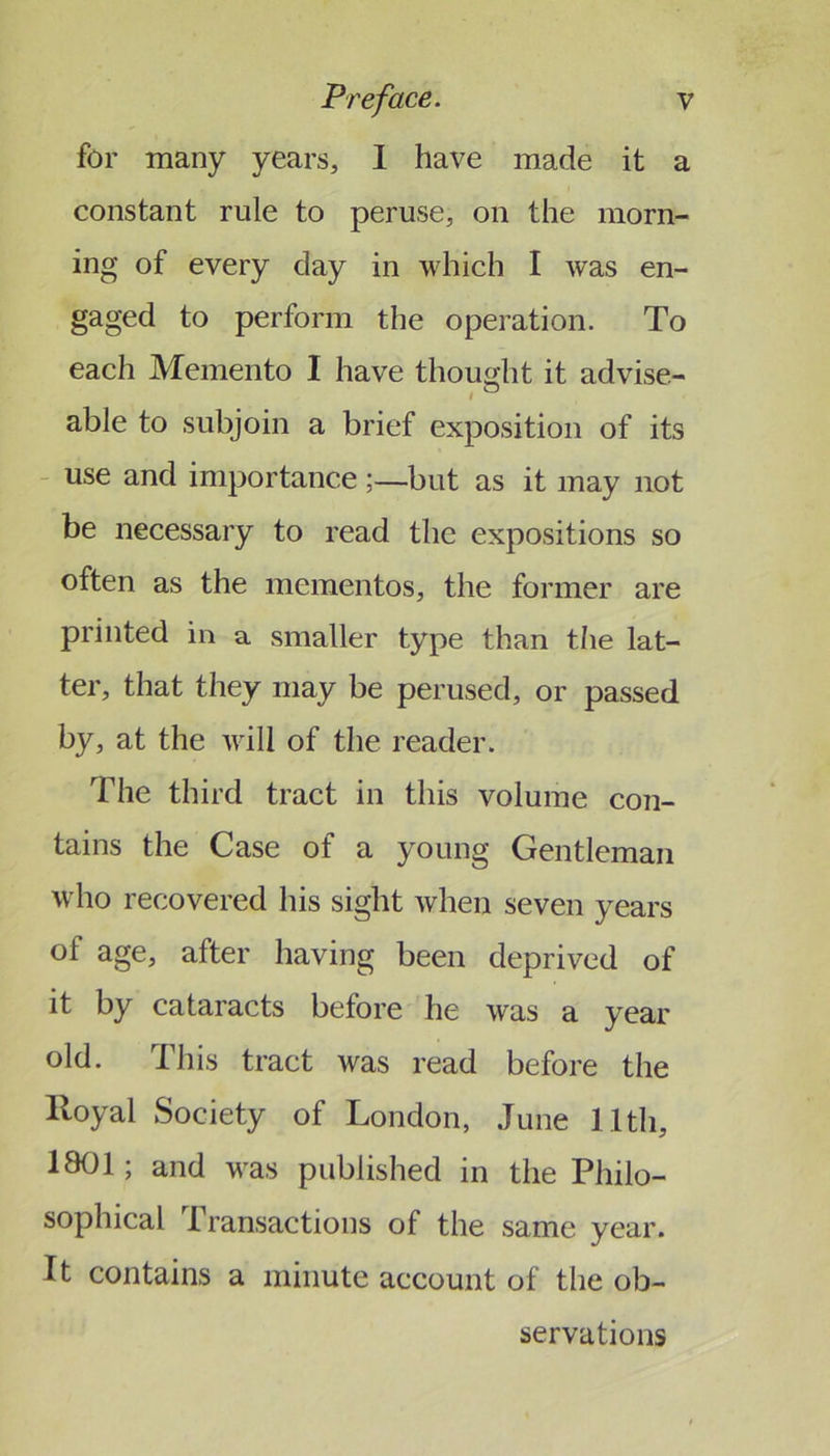 for many years, 1 have made it a constant rule to peruse, on the morn- ing of every day in which I was en- gaged to perform the operation. To each Memento I have thought it advise- I ^ able to subjoin a brief exposition of its - use and importancebut as it may not be necessary to read the expositions so often as the mementos, the former are printed in a smaller type than tlie lat- ter, that they may be perused, or passed by, at the will of the reader. The third tract in this volume con- tains the Case of a young Gentleman who recovered his sight when seven years of age, after having been deprived of it by cataracts before he was a year old. This tract was read before the Royal Society of London, June 11th, 1801; and was published in the Philo- sophical Transactions of the same year. It contains a minute account of the ob- servations