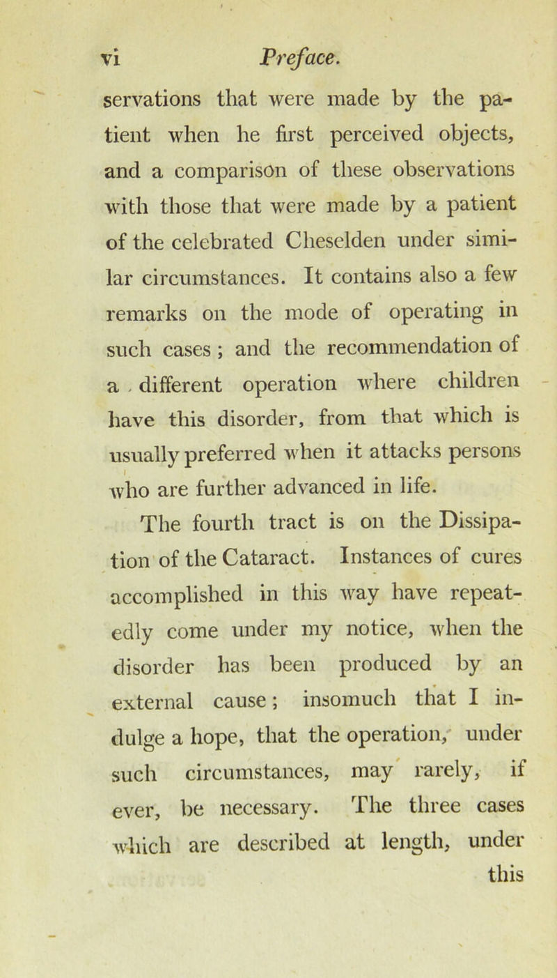 servations that were made by the pa- tient when he first perceived objects, and a comparison of these observations with those that were made by a patient of the celebrated Cheselden under simi- lar circumstances. It contains also a few remarks on the mode of operating in such cases ; and the recommendation of a - different operation where children have this disorder, from that which is usually preferred when it attacks persons I Avho are further advanced in life. The fourth tract is on the Dissipa- tion of the Cataract. Instances of cures accomplished in this way have repeat- edly come under my notice, when the disorder has been produced by an external cause; insomuch that I in- dulge a hope, that the operation,' under such circumstances, may' rarely, if ever, be necessary. The three cases which are described at length, under this