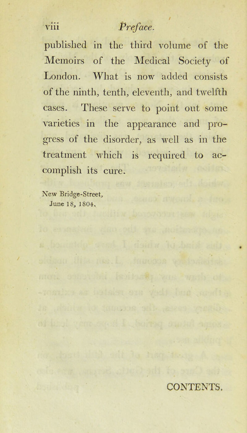 published in the third volume of the Memoirs of the Medical Society of London. What is now added consists of the ninth, tenth, eleventh, and twelfth cases. These serve to point out some varieties in the appearance and pro- gress of the disorder, as well as in the treatment which is required to ac- (iomplish its cure. New Bridge-Street, June 18, 1804, CONTENTS.