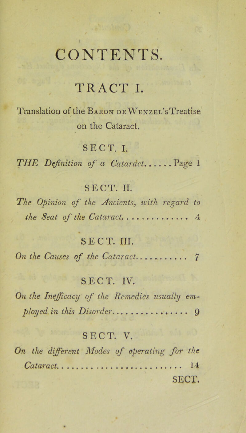 I CONTENTS. TRACT I. Translation of the Baron DEWENZEL’sTreatise / on the Cataract. SECT. I. THE Definition of a Cataract Page 1 SECT. II. The Opinion of the Ancients, with regard to the Seat of the Cataract 4 SECT. III. On the Causes of the Cataract 7 SECT. IV. On the Inefiicacy of the Remedies usually em- ployed in this Disorder 9 SECT. V. On the different Modes of operating for the Cataract 14