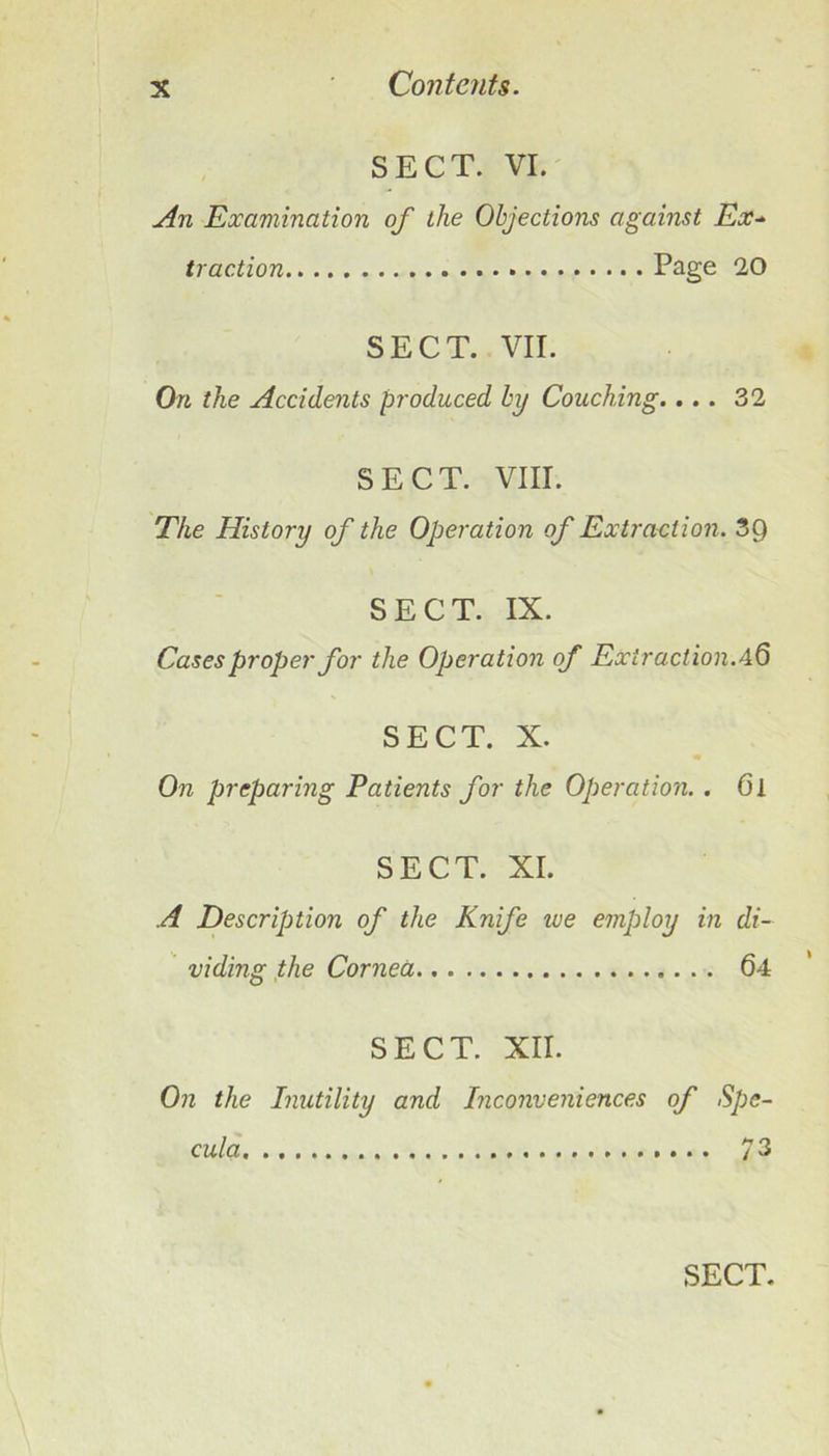 SECT. VI. An Examination of the Objections against Ex-^ traction Page 20 SECT. VII. On the Accidents produced by Couching.... 32 SECT. VIII. The History of the Operation of Extraction. 3Q SECT. IX. Cases proper for the Operation of Extraction.aQ SECT. X. On preparing Patients for the Operation. . 6i SECT. XI. A Description of the Knife we employ in di- viding,the Cornea 64 SECT. XII. On the Inutility and Inconveniences of Spe- cula 73