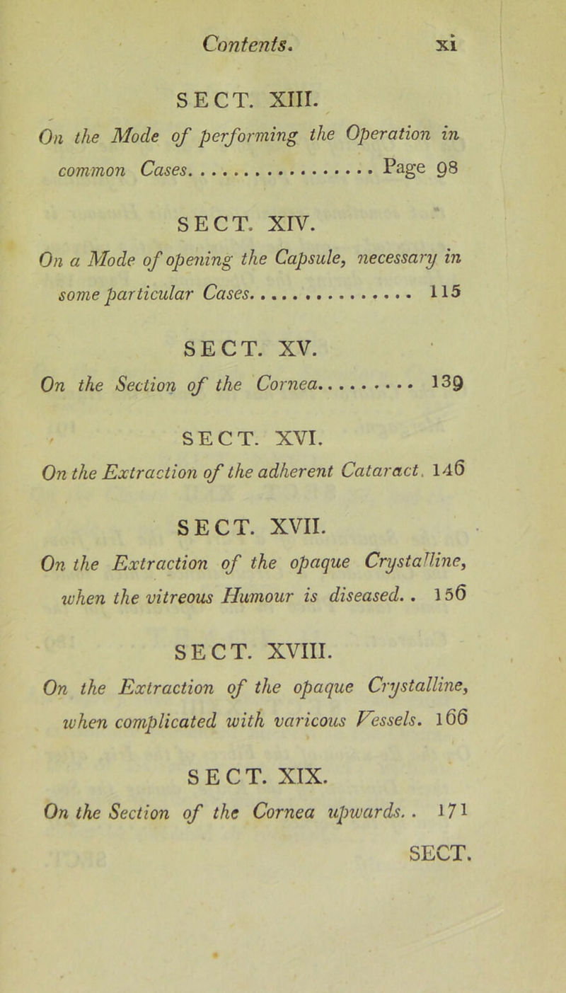 SECT. XIII. On the Mode of performing the Operation in common Cases Page Q8 SECT. XIV. On a Mode of opening the Capsule, necessary in some particular Cases. 115 SECT. XV. On the Section of the Cornea 139 SECT. XVI. On the Extraction of the adherent Cataract. 140 SECT. XVII. On the Extraction of the opaque Crystalline, when the vitreous Humour is diseased.. 150 SECT. XVIII. On the Extraction of the opaque Crystalline, when complicated with varicous Vessels. 100 SECT. XIX. On the Section of the Cornea upwards.. 171