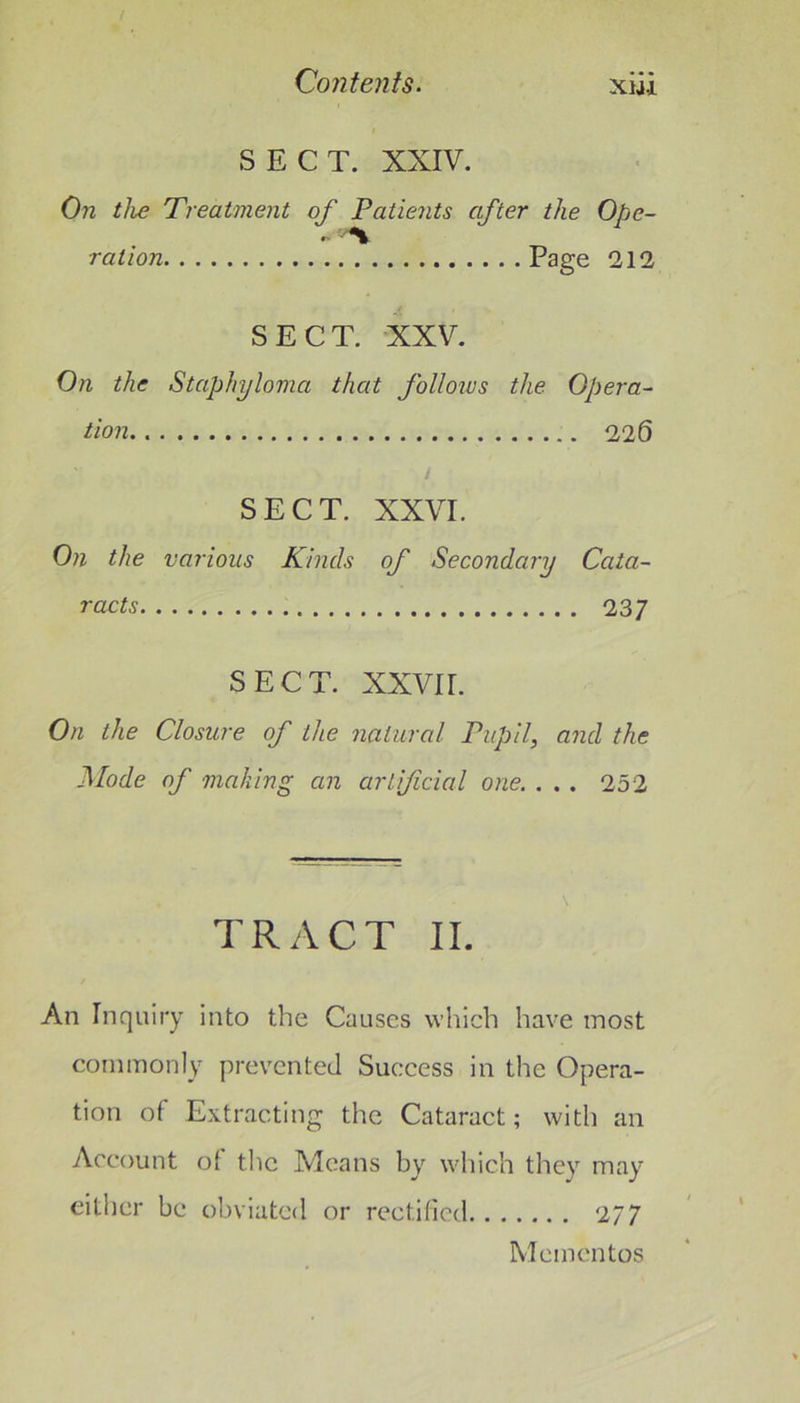 xui SECT. XXIV. On the Treatment of Patients after the Ope- ration Page 212 SECT. XXV. On the Staphyloma that foUoivs the Opera^ tion 226 SECT. XXVI. On the various Kinds of Secondary Cata- racts 237 SECT. XXVII. On the Closure of the natural Pupil, and the jSIode of making an artificial one. . . . 252 TRACT II. An Inquiry into the Causes which have most commonly prevented Success in the Opera- tion of Extracting the Cataract; with an Account of the Means by which they may either be obviated or rectified 277 Mementos