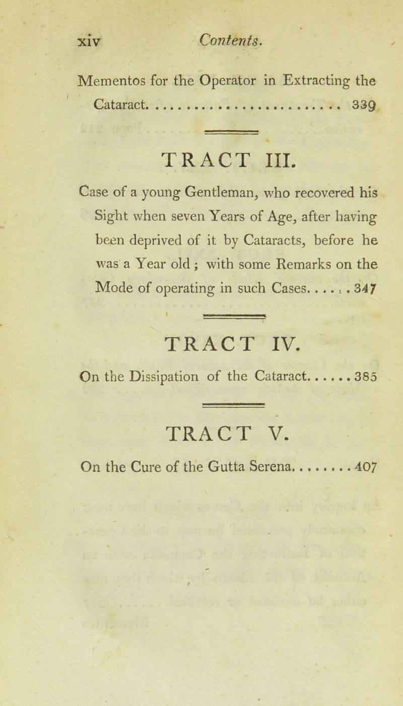 Mementos for the Operator in Extracting the Cataract 339 TRACT III. Case of a young Gentleman, who recovered his Sight when seven Years of Age, after having been deprived of it by Cataracts, before he was a Year old ; with some Remarks on the Mode of operating in such Cases.... l . 347 TRACT IV. On the Dissipation of the Cataract 385 TRACT V. On the Cure of the Gutta Serena 407