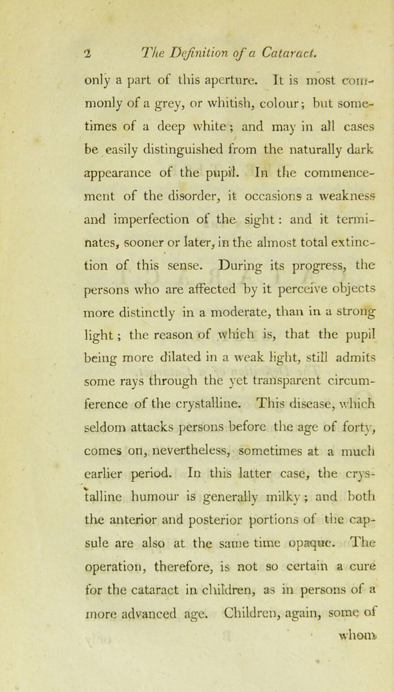 only a part of this aperture. It is most com- monly of a grey, or whitish, colour; but some- times of a deep white; and may in all cases be easily distinguished from the naturally dark appearance of the pupil. In the commence- ment of the disorder, it occasions a weakness and imperfection of the sight: and it termi- nates, sooner or later, in the almost total extinc- tion of this sense. During its progress, the persons who are affected by it perceive objects more distinctly in a moderate, than in a strong light; the reason of which is, that the pupil being more dilated in a weak light, still admits some rays through the yet transparent circum- ference of the crystalline. This disease, which seldom attacks persons before the age of forty, comes on, nevertheless, sometimes at a much earlier period. In this latter case, the crys- talline humour is generally milky; and both the anterior and posterior portions of the cap- sule are also at the same time opaque. The operation, therefore, is not so certain a cure for the cataract in children, as in persons of a more advanced age. Children, again, some of whoni