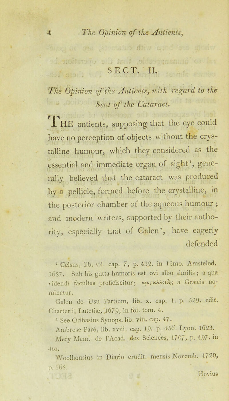 SECT. II. The Opinion of the Antie^its,-ivith regard to the ' Seat of the Cataract. The antients, supposing that the eye could 4 ^ have no perception of objects Avithout the crys- talline humour, which they considered as the essential and immediate organ of sight*, gene- rally believed that the cataract was produced by a pellicle, formed before the crystalline, in the posterior chamber of the aqueous humour ; and modern writers, supported by their autho- ritv, especially that of Galen % have eagerly defended ' Celsus, lib. vii. cap. 7, p.-1-32. in 12mo. Amstelod, lfiS7. Sub his gutta humoris est ovi albo similis ; a qua ridendi facuUas proficiscitur5 xpraAAotoi:? a Grarcis iio- minatur. Galen de Usu Partium, lib. x. cap. 1. p. •Vi’y. edit. Charterii, Lutelia;, J.6'79, in fol. tom. -k ^ See Oribasius Syiiops. lib. viii. cap. 47* Ambrose Pare, lib. xviii. cap. 1.9. p. 4.3(). Lyon. 1()23, jMery Mem. de I’Acad. des Sciences, 1?07, p. 4p7.in ■!lo. Woolhousius in Diario erndit. mensis Novemb. 1720, ]&gt;. 7()'S. Hovius