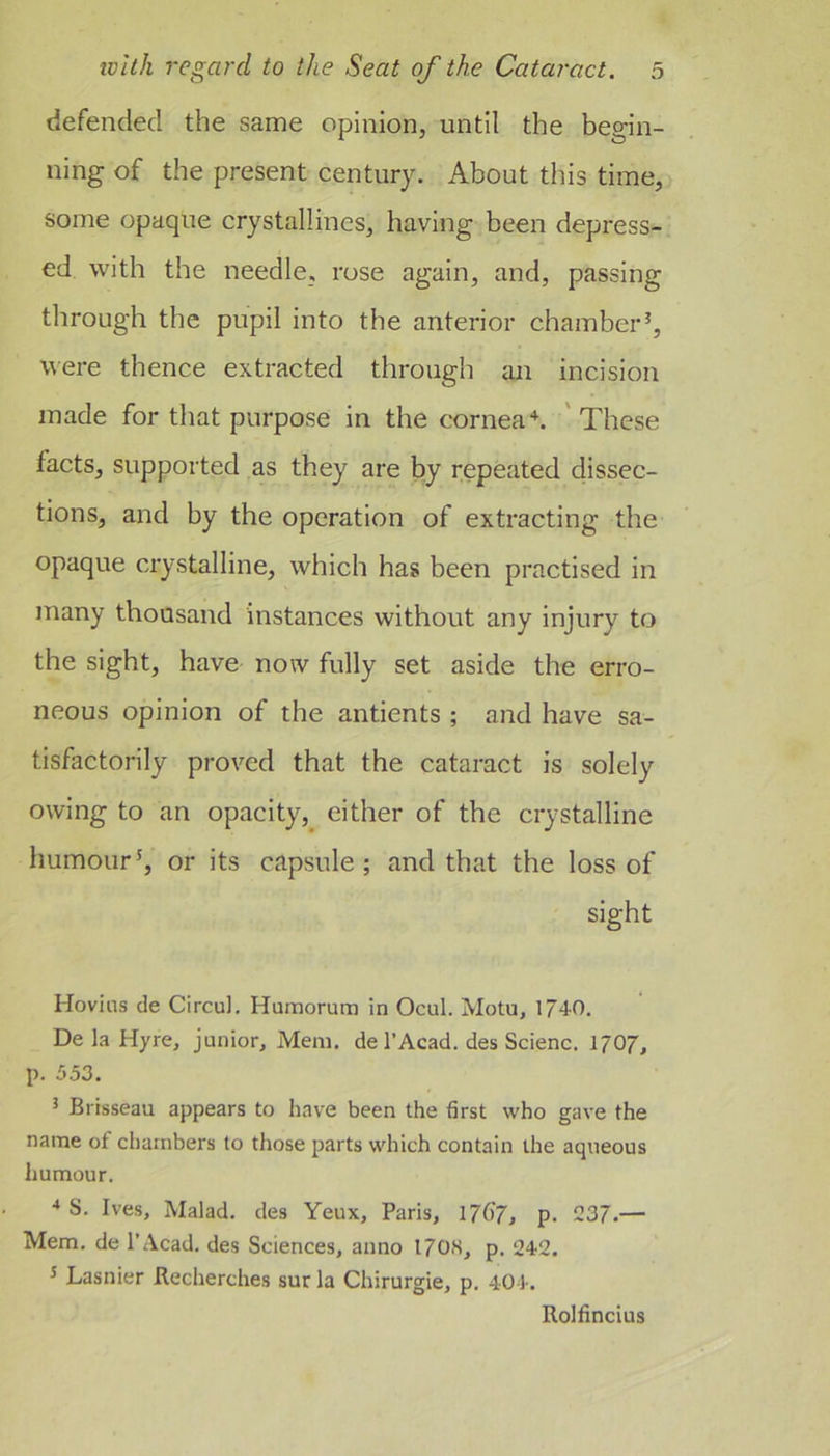 defended the same opinion, until the begin- ning of the present century. About this time, some opaque crystallines, having been depress- ed with the needle, rose again, and, passing through the pupil into the anterior chamber’, were thence extracted through an incision made for that purpose in the corneal 'These facts, supported as they are by repeated dissec- tions, and by the operation of extracting the opaque crystalline, which has been practised in many thousand instances without any injury to the sight, have now fully set aside the erro- neous opinion of the antients ; and have sa- tisfactorily proved that the cataract is solely owing to an opacity, either of the crystalline humour’, or its capsule ; and that the loss of sight Hovins de Circul, Humorum in Ocul. Motu, 1/40. De la Hyre, junior, Mem. de I’Acad. des Scienc. 1707, p. 5.53. 5 Brisseau appears to have been the first who gave the name of chambers to those parts which contain the aqueous humour. •» S. Ives, Malad. des Yeux, Paris, 17G7, p. 237.— Mem. de I’Acad. des Sciences, anno 17OS, p. 242. ’ Lasnier Recherches sur la Chirurgie, p. 404. Rolfincius