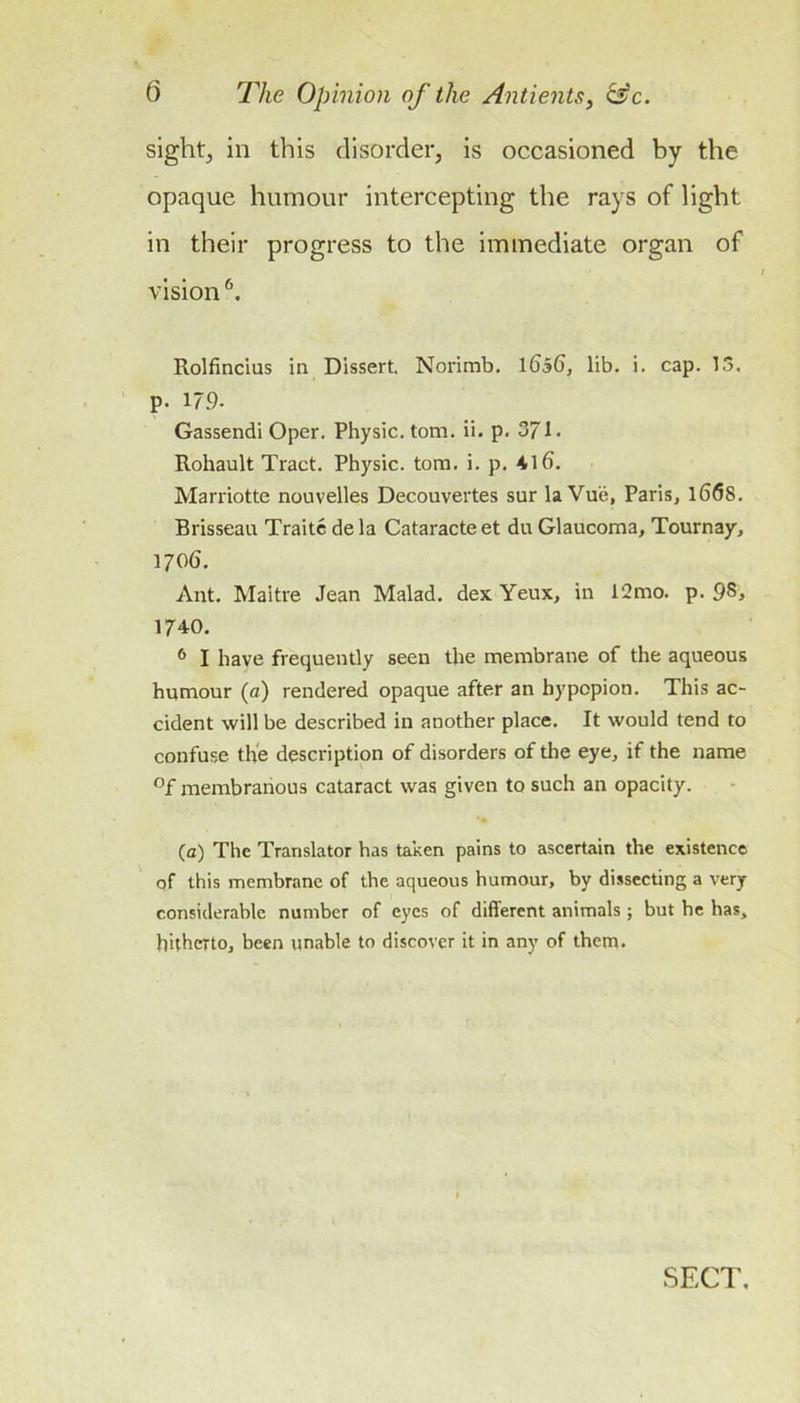 sight, in this disorder, is occasioned by the opaque humour intercepting the rays of light in their progress to the immediate organ of vision ^ Rolfincius in Dissert. Norimb. ibSb, lib. i, cap. 13. p. 179. Gassendi Oper. Physic, tom. ii. p. 371. Rohault Tract. Physic, tom. i. p. 416. Marriotte nouvelles Decouvertes sur la Vu'e, Paris, l66s. Brisseau Traite de la Cataracte et du Glaucoma, Tournay, 1706. Ant. Maitre Jean Malad. dex Yeux, in 12mo. p. 98&gt; 1740. ^ I have frequently seen the membrane of the aqueous humour (a) rendered opaque after an hypopion. This ac- cident will be described in another place. It would tend to confuse the description of disorders of the eye, if the name °f membranous cataract was given to such an opacity. (a) The Translator has taken pains to ascertain the existence of this membrane of the aqueous humour, by dissecting a very considerable number of eyes of different animals ; but he has, hitherto, been unable to discover it in any of them.