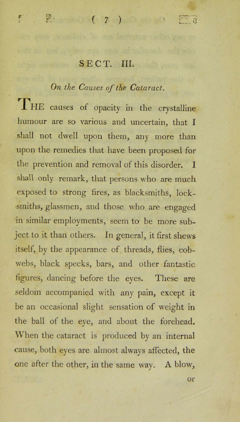 r I r* ( 7 ) ,.3 SECT. III. On the Causes of the Cataract. The causes of opacity in the crystalline humour are so various and uncertain, that I shall not dwell upon them, any more than upon the remedies that have been proposed for the prevention and removal of this disorder. I shall only remark, that persons who are much exposed to strong fires, as blacksmiths, lock- smiths, glassmen, and those who are engaged in similar employments, seem to be more sub- ject to it than others. In general, it first shews itself, by the appearance of threads, flies, cob- webs, black specks, bars, and other fantastic figures, dancing before the eyes. These are seldom accompanied with any pain, except it be an occasional slight sensation of weight in the ball of the eye, and about the forehead. When the cataract is produced by an internal cause, both eyes are almost always affected, the one after the other, in the same way. A blow, or