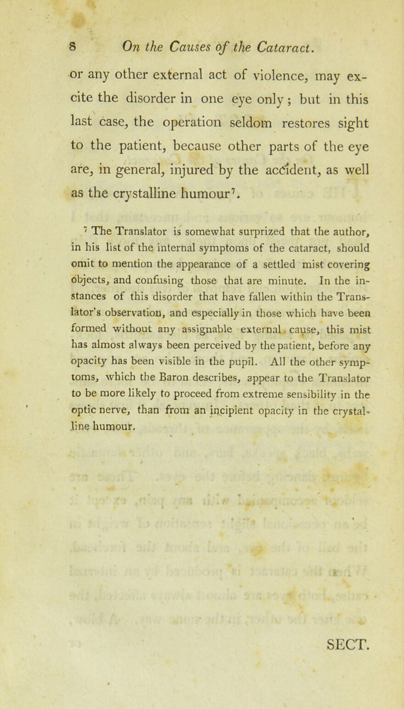 or any other external act of violence, may ex- cite the disorder in one eye only; but in this last case, the operation seldom restores sight to the patient, because other parts of the eye are, in general, injured by the acddent, as well as the crystalline humour’. ' The Translator is somewhat surprized that the author, in his list of the internal symptoms of the cataract, should omit to mention the appearance of a settled mist covering directs, and confusing those that are minute. In the in- stances of this disorder that have fallen within the Trans- lator’s observation, and especially in those which have been formed without any assignable external. cayse, this mist has almost always been perceived by the patient, before any opacity has been visible in the pupil. All the other symp- toms, which the Baron describes, appear to the Translator to be more likely to proceed from extreme sensibility in the optic nerve, than from an incipient opacity in the crystal- line humour.