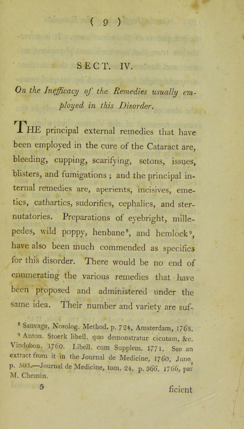 S E C T. IV. ' On the Inefficacy of the Remedies usually em- ployed in this Disorder. The principal external remedies that have been employed in the cure of the Cataract are, bleeding, cupping, scarifying, setons, issues, blisters, and fumigations ; and the principal in- ternal remedies are, aperients, incisives, eme- tics, cathartics, sudorifics, cephalics, and ster- nutatories. Preparations of eyebright, mille- pedes, wild poppy, henbane*, and hemlock’, have also been much commended as specifics for this disorder. There would be no end of enumerating the various remedies that have been proposed and administered under the same idea. Their number and variety are suf- * Sauvage, Nosolog. Method, p. 72V, Amsterdam, 1768. ’ Anton. Stoerk libell. quo demonstratur cicutam, &amp;c. Vindobon, 17O0. LibeJl. cum Supplem. 1771. See an extract from it in the Journal de Medicine, 17(j0, June^ p. .503.—Journal de Medicine, tom. 24. p. 36U 1766, par M. Chcmin. 5 ficicnt