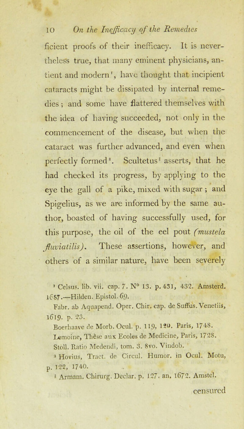 ficient proofs of their inefficacy. It is never- theless true, that many eminent physicians, an- tient and modern', have thought that incipient cataracts might be dissipated by internal reme- dies ; and some have flattered themselves with the idea of having succeeded, not only in the commencement of the disease, but when the cataract was further advanced, and even when perfectly formed^. Scultetus^ asserts, that he had checked its progress, by applying to the eye the gall of a pike, mixed with sugar ; and Spigelius, as we are informed by the same au- thor, boasted of having successfully used, for this purpose, the oil of the eel pout (mustela fuviatilis), These assertions, however, and others of a similar nature, have been severely ’ Celsus. lib. vii, cap. 7. N° 13. p. 431, 432. Amsterd. 1(5S7.—Hilden. Epistol.6,9. Fabr. ab Aquapend. Oper. Chir. cap. de SufFus. Venetiis, i519. P- 23. Boerhaave de Morb. Ocul. p. 119&gt; 120. Paris, 1748. I.«moine, Tli^se aiix Ecoles de Medicine, Paris, 1728. Stoll. Ratio Medeiidi, tom. 3. 8vo. Vindob. * Hovius, Tract, de Circul. Humor, in Ocul. Motu, p. 122, 1740. i Armam. Chirurg. Declar. p. 127. an. l672. Amstcl. censured