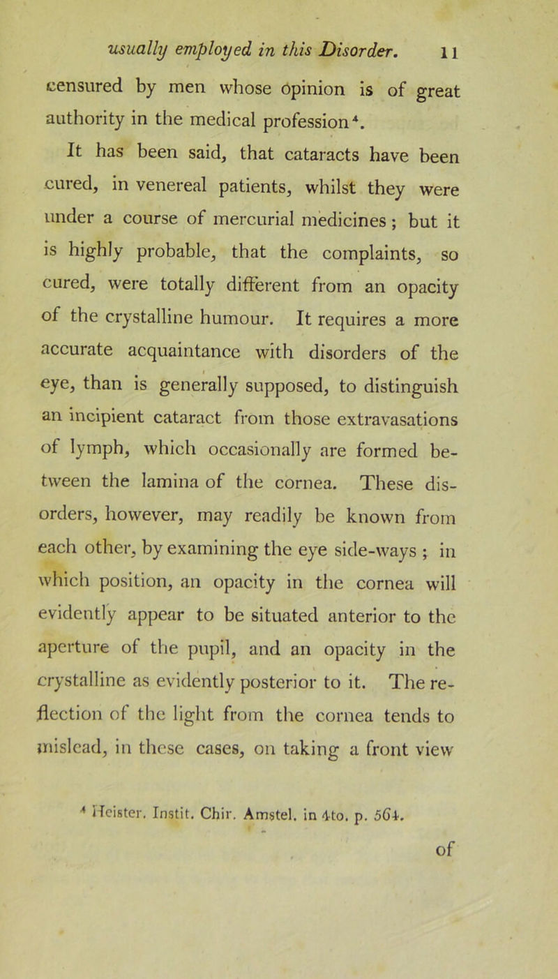 censured by men whose opinion is of great authority in the medical profession^. It has been said, that cataracts have been cured, in venereal patients, whilst they were under a course of mercurial medicines; but it is highly probable, that the complaints, so cured, were totally different from an opacity of the crystalline humour. It requires a more aceurate acquaintance with disorders of the eye, than is generally supposed, to distinguish an incipient cataract from those extravasations of lymph, which occasionally are formed be- tween the lamina of tlie cornea. These dis- orders, however, may readily be known from each other, by examining the eye side-ways ; in which position, an opacity in the cornea will evidently appear to be situated anterior to the aperture of the pupil, and an opacity in the crystalline as evidently posterior to it. The re- flection of the light from the cornea tends to mislead, in these cases, on taking a front view Heister. Instit. Chir. Amstel. in 4-to. p, 564. of