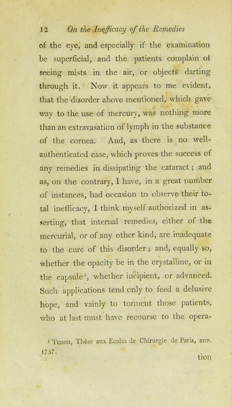 of the eye, and especially if the examination be superficial, and the patients complain of seeing mists in the air, or objects darting through it. Now it appears to me evident, that the'disorder above mentioned, which gave way to the use of mercury, was nothing more than an extravasation of lymph in the substance of the cornea. And, as there is _ no well- authenticated case, which proves the success of any remedies in dissipating the cataract; and as, on the contrary, I have, in a great number of instances, had occasion to observe their to- tal inefficacy, I think myself authorized in as- serting, that internal remedies, either of the mercurial, or of any other kind, are inadequate to the cure of this disorder; and, equally so, % whether the opacity be in the crystalline, or in the capsule', whether incipient, or advanced. Such applications tend only to feed a delusive hope, and vainly to torment those patients, who at last must have recourse to the opera- 5 Tenon, Th^se aux Ecoles de Chirurgie de Paris, ann, 1757. tion