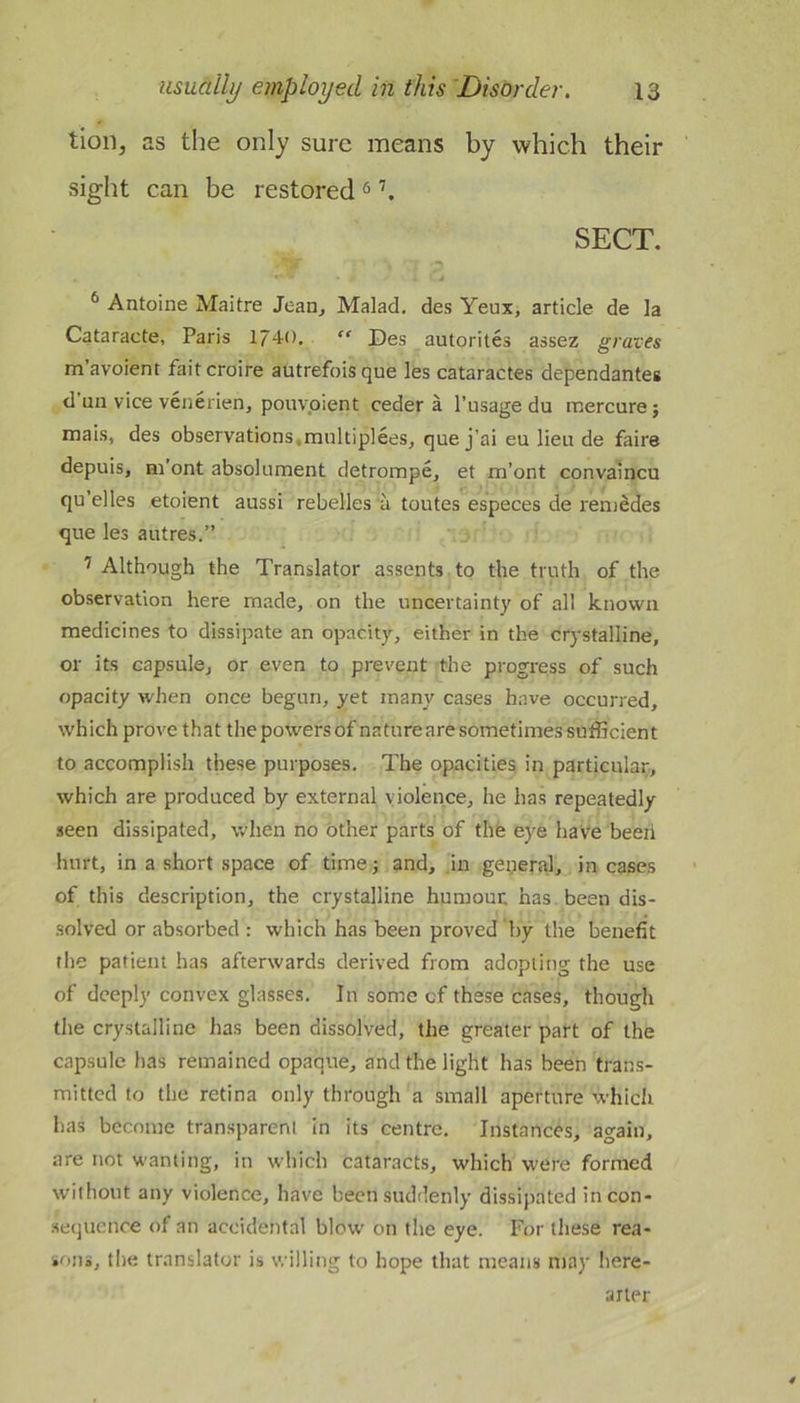 tion, as the only sure means by which their sight can be restored ^ SECT. * Antoine Maitre Jean, Malad. des Yeux, article de la Cataracte, Paris 174-0. “ Des autorites assez graves m’avoient fait croire autrefois que les cataractes dependantes d un vice venerien, pouvpient ceder a I’usage du mercurej mais, des observations,multiplees, quej’ai eu lieu de faire depuis, Hi’ont absolument detrorape, et m’ont convaincu qu’elles etoient aussi rebelles a toutes especes de reniedes que les autres.” ’ Although the Translator assents, to the truth of the observation here made, on the uncertainty of all known medicines to dissipate an opacity, either in the crystalline, or its capsule, or even to prevent the progress of such opacity when once begun, yet many cases have occurred, which prove that the powers of nature are sometimes sufficient to accomplish these purposes. The opacities, in particular, which are produced by external violence, he has repeatedly seen dissipated, when no other parts of the eye have beeii hurt, in a short .space of timej and, in general, in cases of this description, the crystalline huraouc has been dis- solved or absorbed : which has been proved by the benefit the patient has afterwards derived from adopting the use of deeply convex glasses. In some of these cases, though the crystalline has been dissolved, the greater part of the capsule has remained opaque, and the light has been trans- mitted to the retina only through a small aperture whicli has become transparent in its centre. Instances, again, are not wanting, in which cataracts, which were formed without any violence, have been suddenly dissipated incon- .se(juence of an accidental blow on the eye. For these rea- sons, the translator is willing to hope that means may here- arler