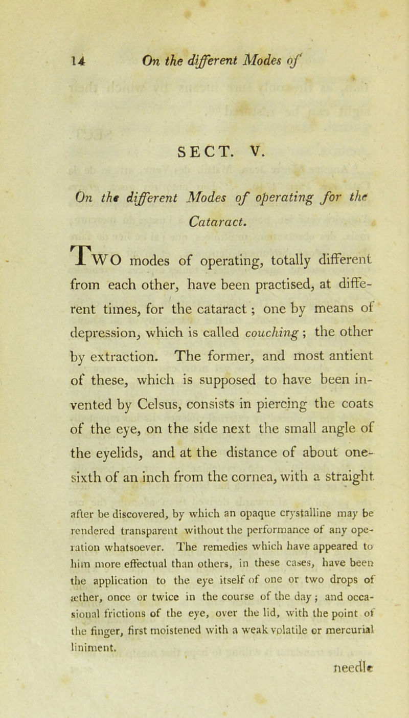 SECT. V. On tht different Modes of operating for the Cataract. Two modes of operating, totally different from each other, have been practised, at diffe- rent times, for the cataract; one by means of depression, which is called couching ; the other by extraction. The former, and most antient of these, which is supposed to have been in- vented by Celsus, consists in piercing the coats of the eye, on the side next the small angle of the eyelids, and at the distance of about one- sixth of an inch from the cornea, with a straight after be discovered, by which an opaque crystalline may be rendered transparent without the performance of any ope- ration whatsoever. The remedies which have appeared to him more effectual than others, in these cases, have been the application to the eye itself of one or two drops of a.'ther, once or twice in the course of the day; and occa- sional frictions of the eye, over the lid, with the point of the finder, first moistened with a weak vplatile or mercurial liniment. needle