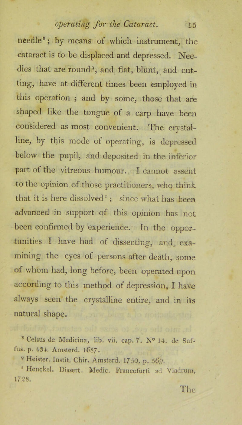 needle®; by means of which instrument^ the cataract is to be displaced and depressed. Nee- dles that are roundand flat, blunt, and cut- ting, have at different times been employed in this operation ; and by some, those that are shaped like the tongue of a carp have been considered as most convenient. The crystal- line, by this mode of operating, is depressed below the pupil, and deposited in the inferior part of the vitreous humour. I cannot assent to the opinion of those practitioners, who think that it is here dissolved ‘ ; since w'hat has been advanced in support of this opinion has not been confirmed by experience. In the oppor- tunities I have had of dissecting, and, exa- mining the eyes of persons after death, some of whom had, long before, been operated upon according to this method of depression, I have always seen the crystalline entire, and in its natural shape. ® Celsus de Medicina, lib. vii. cap. 7. I-i. de Snf- lus. p. .1.34.. Amslerd. l()87. '' Heister. Instit, Chir. Amsterd. 1750, p. 56’p. ‘ Henckel. Dissert. Medic. Francofurti ad Viadrmii, 1728. The