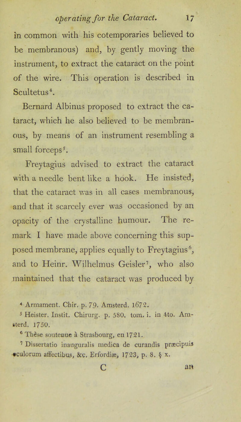 in common with his cotemporaries believed to be membranous) and, by gently moving the instrument, to extract the cataract on the point of the wire. This operation is described in Scultetus^. Bernard Albinus proposed to extract the ca- taract, which he also believed to be membran- ous, by means of an instrument resembling a small forceps^. Freytagius advised to extract the cataract with a needle bent like a hook. He insisted, that the cataract was in all cases membranous, and that it scarcely ever was occasioned by an opacity of the crystalline humour. The re- mark I have made above concerning this sup- posed membrane, applies equally to Freytagius*, and to Heinr. Wilhelmus Geislerh who also maintained that the cataract was produced by ^ Armament. Chir. p. 79. Amsterd. l672. ^ Heister. Instit. Chirurg. p. 580. tom. i. in 4to. Am- iterd. 1750. * Thi.se soutenue i Strasbourg, en 1721. ’ Dissertatlo inauguialis medica de curandis praecipuis •culorum afFectibus, &amp;c, Erfordiae, 1723, p. 8. § x. c an