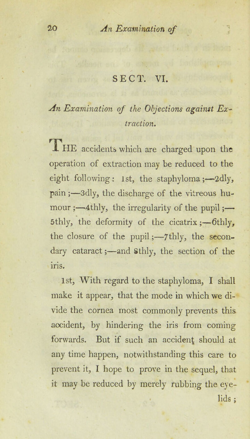 V SECT. VI. An Examination of the Objections against Ex- traction. The accidents which are charged upon the operation of extraction may be reduced to the eight following: 1st, the staphyloma ;—2dly, pain;—3dly, the discharge of the vitreous hu- mour '4thly, the irregularity of the pupil 5thly, the deformity of the cicatrix;—6thly, the closure of the pupil;—7thly, the secon- dary cataract;—and Sthly, the section of the iris. 1st, With regard to the staphyloma, I shall make it appear, that the mode in which we di- vide the cornea most commonly prevents this accident, by hindering the iris from coming forwards. But if such an accident should at any time happen, notwithstanding this care to prevent it, I hope to prove in the sequel, that it may be reduced by merely rubbing the eye- ' lids;