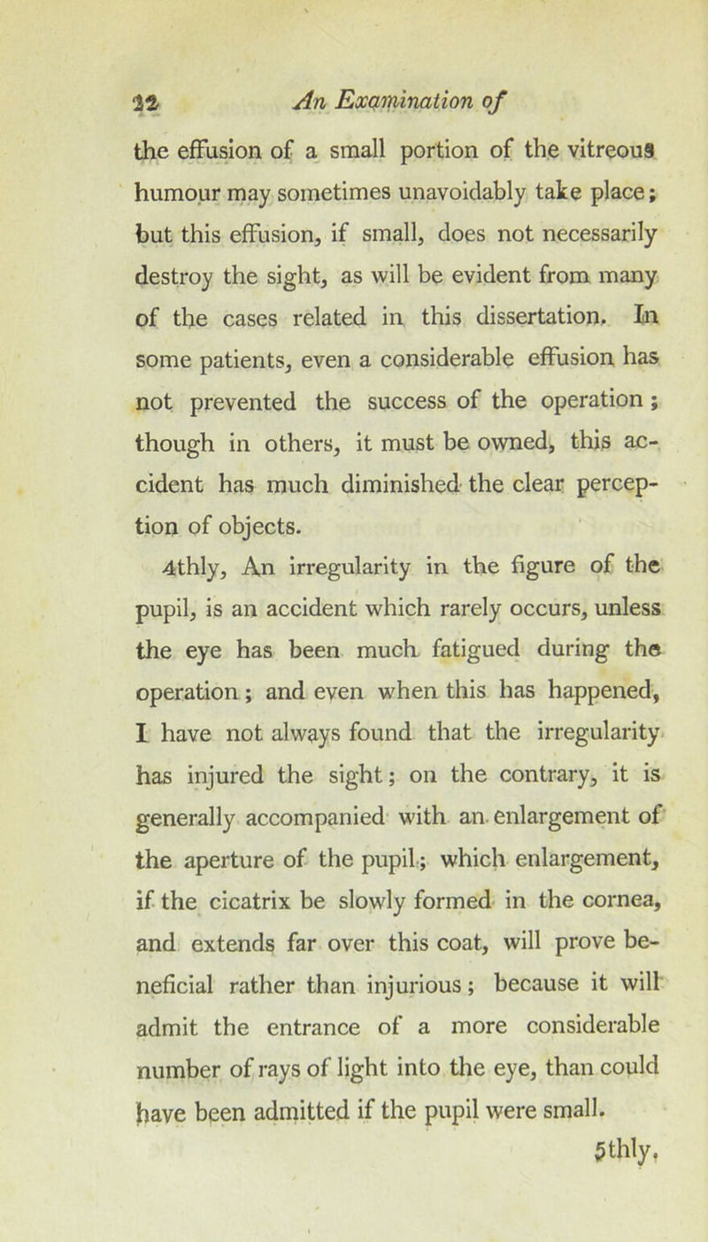 the effusion of a small portion of the vitreou§ humour may sometimes unavoidably take place; but this effusion, if small, does not necessarily destroy the sight, as will be evident from many of the cases related in this dissertation. In some patients, even a considerable effusion has not prevented the success of the operation; though in others, it must be owned, this ac- cident has much diminished the clear percep- tion of objects. 4thly, An irregularity in the figure of the pupil, is an accident which rarely occurs, unless the eye has been much fatigued during the operation ; and even when this has happened, I have not always found that the irregularity, has injured the sight; on the contrary, it is generally accompanied' with an. enlargement of the aperture of the pupil; which enlargement, if the cicatrix be slojvly formed- in the cornea, and extends far over this coat, will prove be- neficial rather than injurious; because it will admit the entrance of a more considerable number of rays of light into the eye, than could have been admitted if the pupil were small. 5thly,