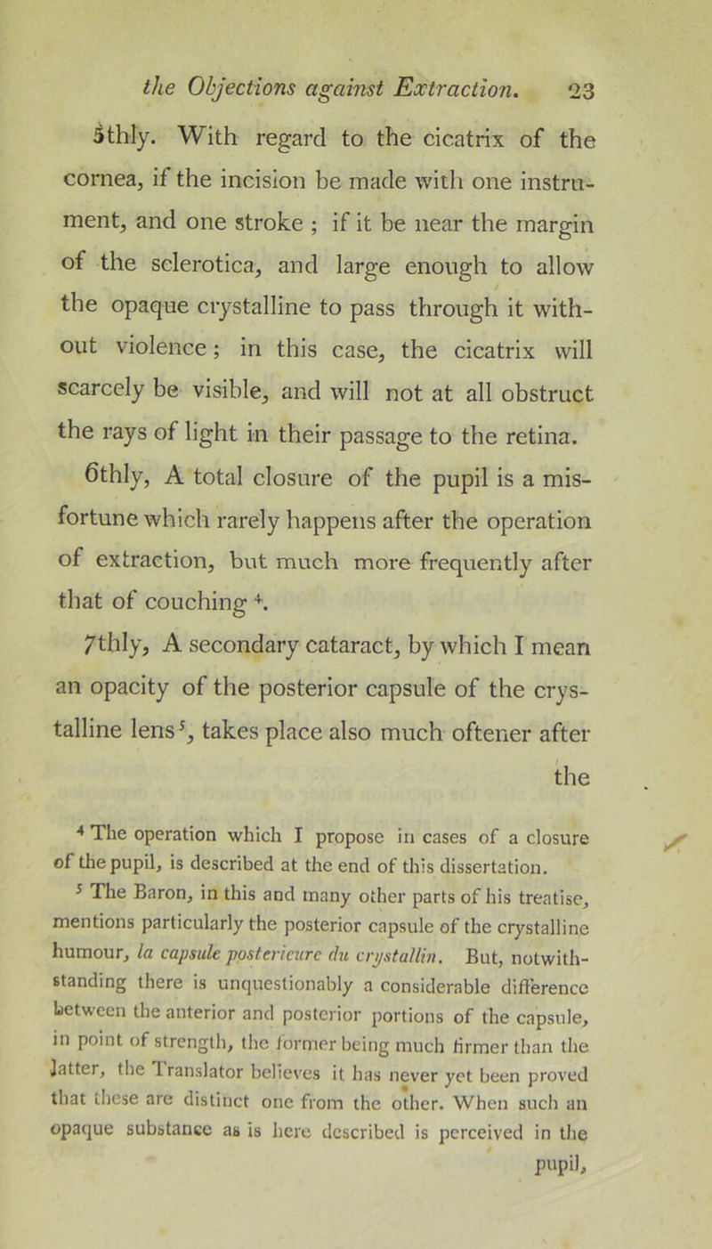 Sthly. With regard to the cicatrix of the cornea, if the incision be made with one instru- ment, and one stroke ; if it be near the margin of the sclerotica, and large enough to allow the opaque crystalline to pass through it with- out violence; in this case, the cicatrix will scarcely be visible, and will not at all obstruct the rays of light in their passage to the retina. 6thly, A total closure of the pupil is a mis- fortune which rarely happens after the operation of extraction, but much more frequently after that of couching h 7thly, A secondary cataract, by which I mean an opacity of the posterior capsule of the crys- talline lens^, takes place also much oftener after the The operation which I propose in cases of a closure of the pupil, is described at the end of this dissertation. ^ The Baron, in this and many other parts of his treatise, mentions particularly the posterior capsule of the crystalline humour, la capsule postericiirc du crpstallin. But, notwith- standing there is unquestionably a considerable difference between the anterior and posterior portions of the capsule, in point of strength, the former being much firmer than the Jatter, the Iranslator believes it has never yet been proved that these are distinct one from the other. When such an opaque substance as is here described is perceived in the pupil.