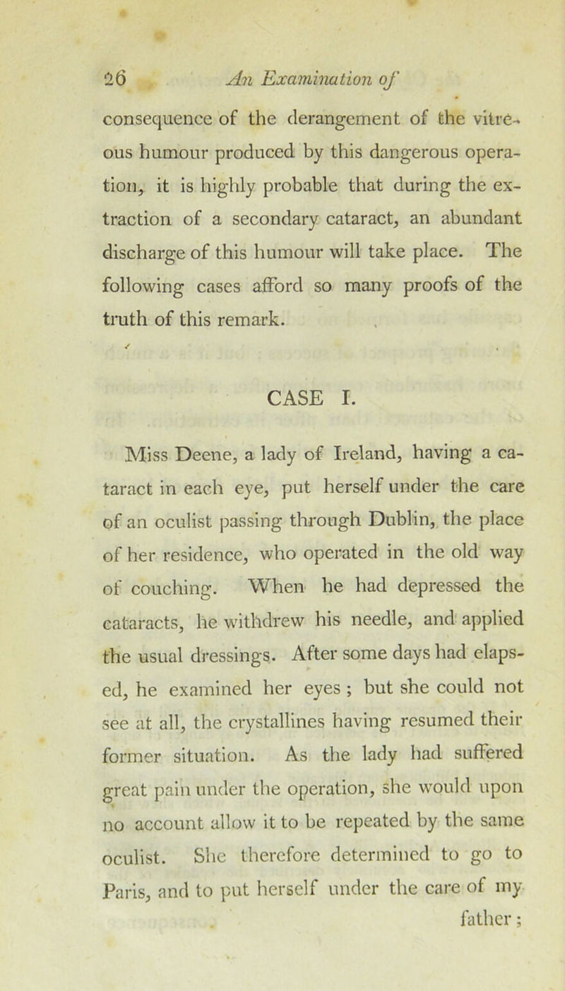 consequence of the derangement of the vitre- ous humour produced by this dangerous opera- tion, it is highly probable that during the ex- traction of a secondary cataract, an abundant discharge of this humour will take place. The following cases afford so many proofs of the truth of this remark. ✓ CASE I. Miss Deene, a lady of Ireland, having a ca- taract in each eye, put herself under the care of an oculist passing through Dublin, the place of her residence, who operated in the old way of couching. When he had depressed the cataracts, he withdrew his needle, and'applied the usual dressings. After some days had elaps- ed, he examined her eyes ; but she could not see at all, the crystallines having resumed their former situation. As the lady had suffered great pain under the operation, she would upon no account allow it to be repeated by the same oculist. She therefore determined to go to Paris, and to put herself under the care of my- father;