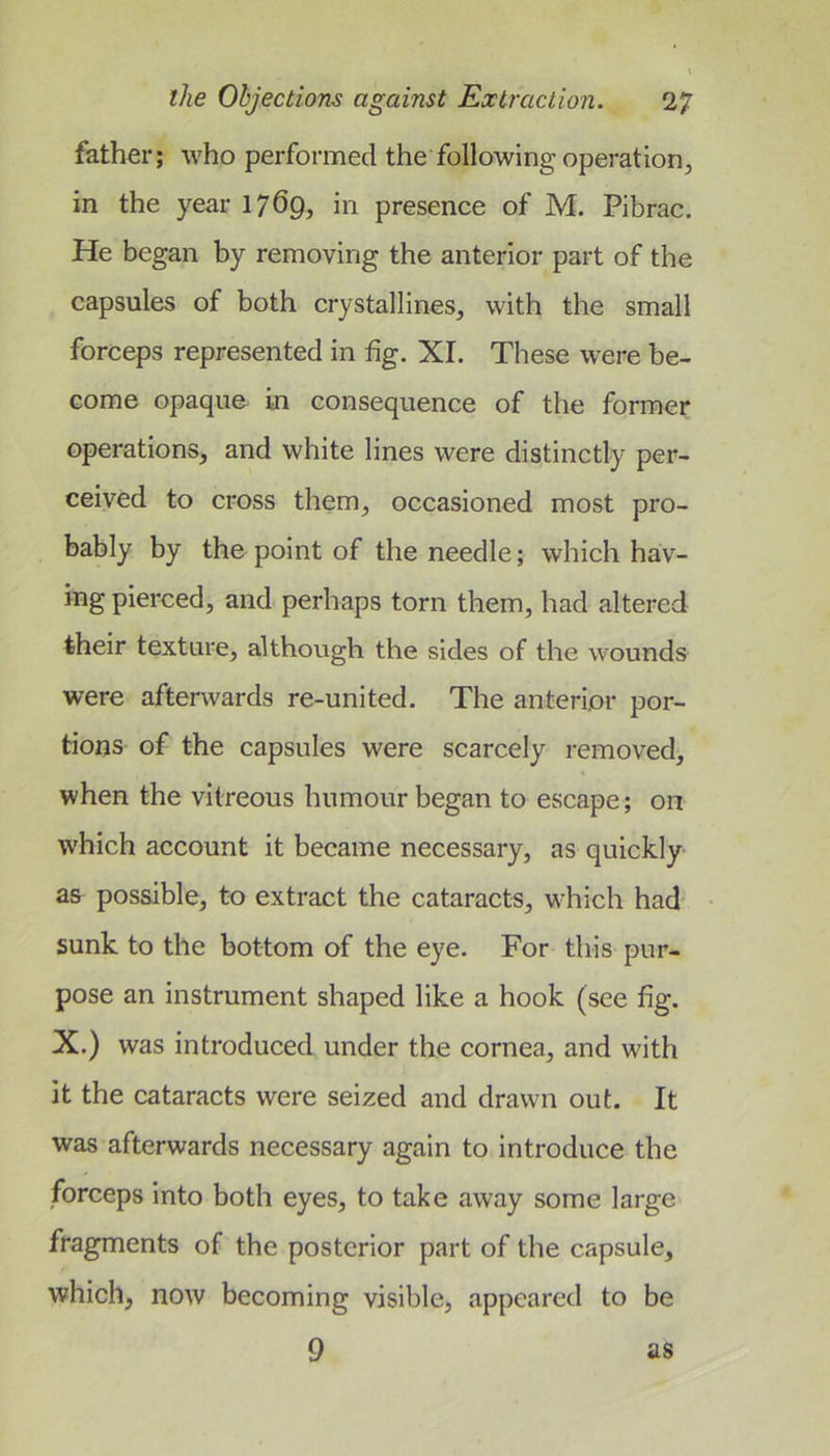 father; who performed the following operation^ in the year 1769, in presence of M. Pibrac. He began by removing the anterior part of the capsules of both crystallines, with the small forceps represented in fig. XI. These were be- come opaque in consequence of the former operations, and white lines were distinctly per- ceived to cross them, occasioned most pro- bably by the point of the needle; which hav- ing pierced, and perhaps torn them, had altered their texture, although the sides of the wounds were afterwards re-united. The anterior por- tions of the capsules were scarcely removed, when the vitreous humour began to escape; on which account it became necessary, as quickly- as possible, to extract the cataracts, which had' sunk to the bottom of the eye. For this pur- pose an instrument shaped like a hook (see fig. X.) was introduced under the cornea, and with it the cataracts were seized and drawn out. It was afterwards necessary again to introduce the forceps into both eyes, to take away some large fragments of the posterior part of the capsule, which, now becoming visible, appeared to be 9 as